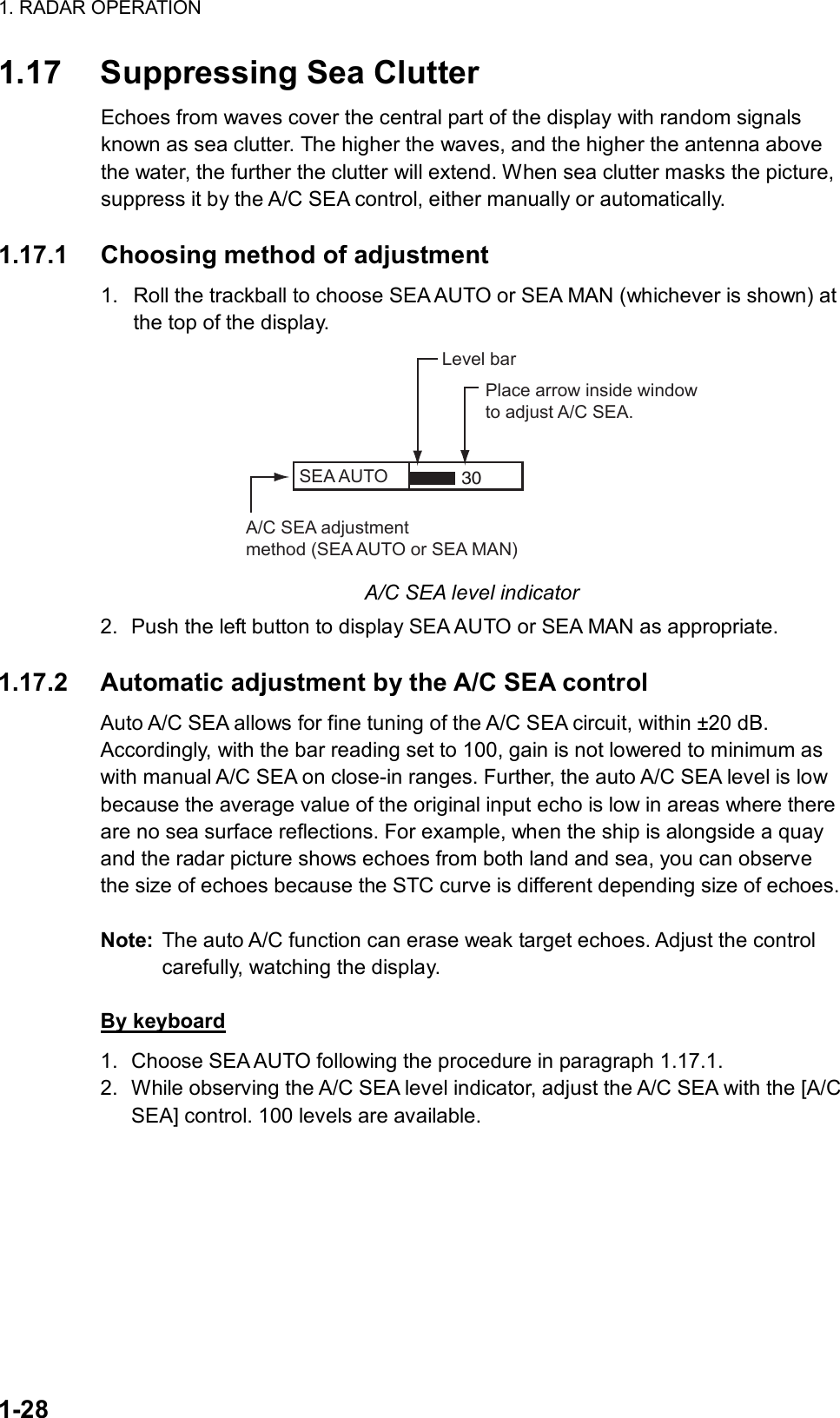 1. RADAR OPERATION  1-28 1.17  Suppressing Sea Clutter Echoes from waves cover the central part of the display with random signals known as sea clutter. The higher the waves, and the higher the antenna above the water, the further the clutter will extend. When sea clutter masks the picture, suppress it by the A/C SEA control, either manually or automatically.   1.17.1  Choosing method of adjustment 1.  Roll the trackball to choose SEA AUTO or SEA MAN (whichever is shown) at the top of the display. SEA AUTO  Place arrow inside windowto adjust A/C SEA.A/C SEA adjustmentmethod (SEA AUTO or SEA MAN)Level bar30 A/C SEA level indicator 2.  Push the left button to display SEA AUTO or SEA MAN as appropriate.  1.17.2  Automatic adjustment by the A/C SEA control Auto A/C SEA allows for fine tuning of the A/C SEA circuit, within ±20 dB. Accordingly, with the bar reading set to 100, gain is not lowered to minimum as with manual A/C SEA on close-in ranges. Further, the auto A/C SEA level is low because the average value of the original input echo is low in areas where there are no sea surface reflections. For example, when the ship is alongside a quay and the radar picture shows echoes from both land and sea, you can observe the size of echoes because the STC curve is different depending size of echoes.    Note:  The auto A/C function can erase weak target echoes. Adjust the control carefully, watching the display.  By keyboard 1.  Choose SEA AUTO following the procedure in paragraph 1.17.1. 2.  While observing the A/C SEA level indicator, adjust the A/C SEA with the [A/C SEA] control. 100 levels are available.  