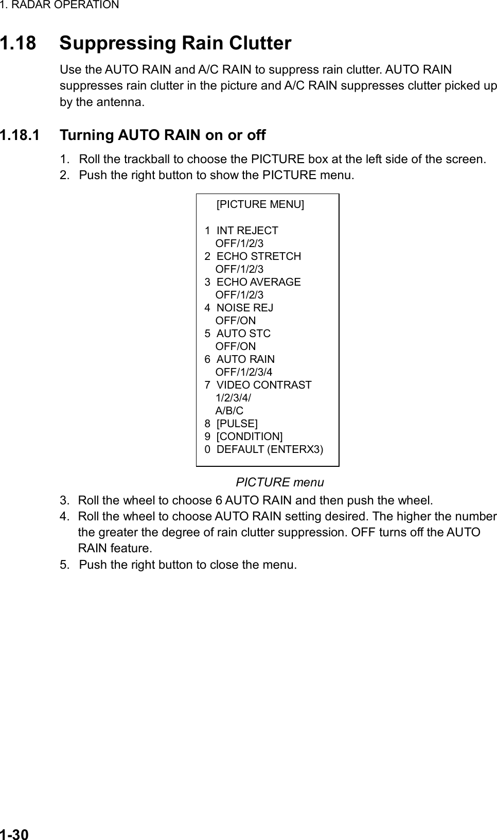 1. RADAR OPERATION  1-30  [PICTURE MENU]  1 INT REJECT OFF/1/2/3 2 ECHO STRETCH OFF/1/2/3 3 ECHO AVERAGE OFF/1/2/3 4 NOISE REJ OFF/ON 5 AUTO STC OFF/ON 6 AUTO RAIN OFF/1/2/3/4 7 VIDEO CONTRAST 1/2/3/4/ A/B/C 8 [PULSE] 9 [CONDITION] 0 DEFAULT (ENTERX3)1.18  Suppressing Rain Clutter Use the AUTO RAIN and A/C RAIN to suppress rain clutter. AUTO RAIN suppresses rain clutter in the picture and A/C RAIN suppresses clutter picked up by the antenna.  1.18.1  Turning AUTO RAIN on or off 1.  Roll the trackball to choose the PICTURE box at the left side of the screen. 2.  Push the right button to show the PICTURE menu.                   PICTURE menu 3.  Roll the wheel to choose 6 AUTO RAIN and then push the wheel. 4.  Roll the wheel to choose AUTO RAIN setting desired. The higher the number the greater the degree of rain clutter suppression. OFF turns off the AUTO RAIN feature. 5.  Push the right button to close the menu.   