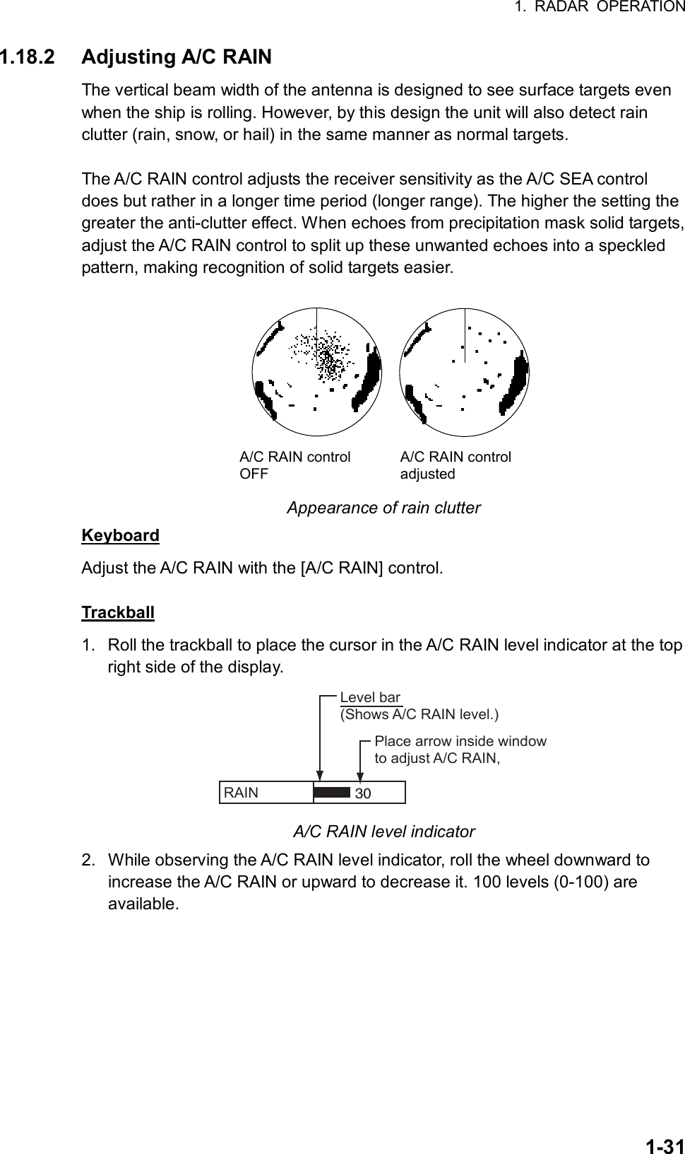 1. RADAR OPERATION  1-311.18.2 Adjusting A/C RAIN The vertical beam width of the antenna is designed to see surface targets even when the ship is rolling. However, by this design the unit will also detect rain clutter (rain, snow, or hail) in the same manner as normal targets.    The A/C RAIN control adjusts the receiver sensitivity as the A/C SEA control does but rather in a longer time period (longer range). The higher the setting the greater the anti-clutter effect. When echoes from precipitation mask solid targets, adjust the A/C RAIN control to split up these unwanted echoes into a speckled pattern, making recognition of solid targets easier.  A/C RAIN controlOFFA/C RAIN controladjusted Appearance of rain clutter Keyboard Adjust the A/C RAIN with the [A/C RAIN] control.  Trackball 1.  Roll the trackball to place the cursor in the A/C RAIN level indicator at the top right side of the display. RAIN   Place arrow inside windowto adjust A/C RAIN,Level bar(Shows A/C RAIN level.)30 A/C RAIN level indicator 2.  While observing the A/C RAIN level indicator, roll the wheel downward to increase the A/C RAIN or upward to decrease it. 100 levels (0-100) are available. 