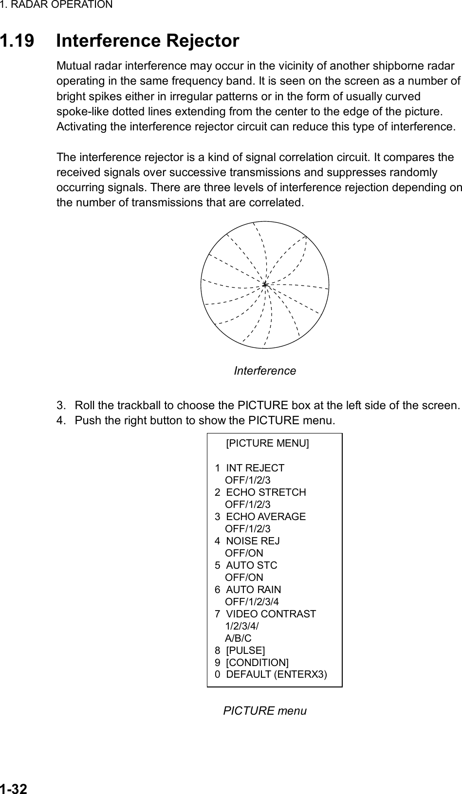 1. RADAR OPERATION  1-32  [PICTURE MENU]  1 INT REJECT OFF/1/2/3 2 ECHO STRETCH OFF/1/2/3 3 ECHO AVERAGE OFF/1/2/3 4 NOISE REJ OFF/ON 5 AUTO STC OFF/ON 6 AUTO RAIN OFF/1/2/3/4 7 VIDEO CONTRAST 1/2/3/4/ A/B/C 8 [PULSE] 9 [CONDITION] 0 DEFAULT (ENTERX3)1.19 Interference Rejector Mutual radar interference may occur in the vicinity of another shipborne radar operating in the same frequency band. It is seen on the screen as a number of bright spikes either in irregular patterns or in the form of usually curved spoke-like dotted lines extending from the center to the edge of the picture. Activating the interference rejector circuit can reduce this type of interference.  The interference rejector is a kind of signal correlation circuit. It compares the received signals over successive transmissions and suppresses randomly occurring signals. There are three levels of interference rejection depending on the number of transmissions that are correlated.    Interference  3.  Roll the trackball to choose the PICTURE box at the left side of the screen. 4.  Push the right button to show the PICTURE menu.                   PICTURE menu  