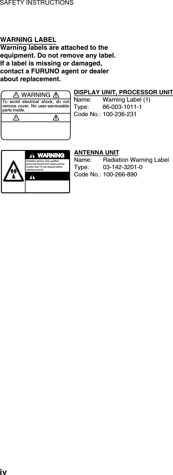 SAFETY INSTRUCTIONS  iv  WARNINGTo avoid electrical shock, do not remove cover. No user-serviceable parts inside.WARNING LABELWarning labels are attached to the equipment. Do not remove any label.If a label is missing or damaged,contact a FURUNO agent or dealerabout replacement.WARNINGRadiation hazard. Only qualified personnel should work inside scanner.Confirm that TX has stopped beforeopening scanner.DISPLAY UNIT, PROCESSOR UNITName: Warning Label (1)Type: 86-003-1011-1Code No.: 100-236-231ANTENNA UNITName: Radiation Warning LabelType: 03-142-3201-0Code No.: 100-266-890  