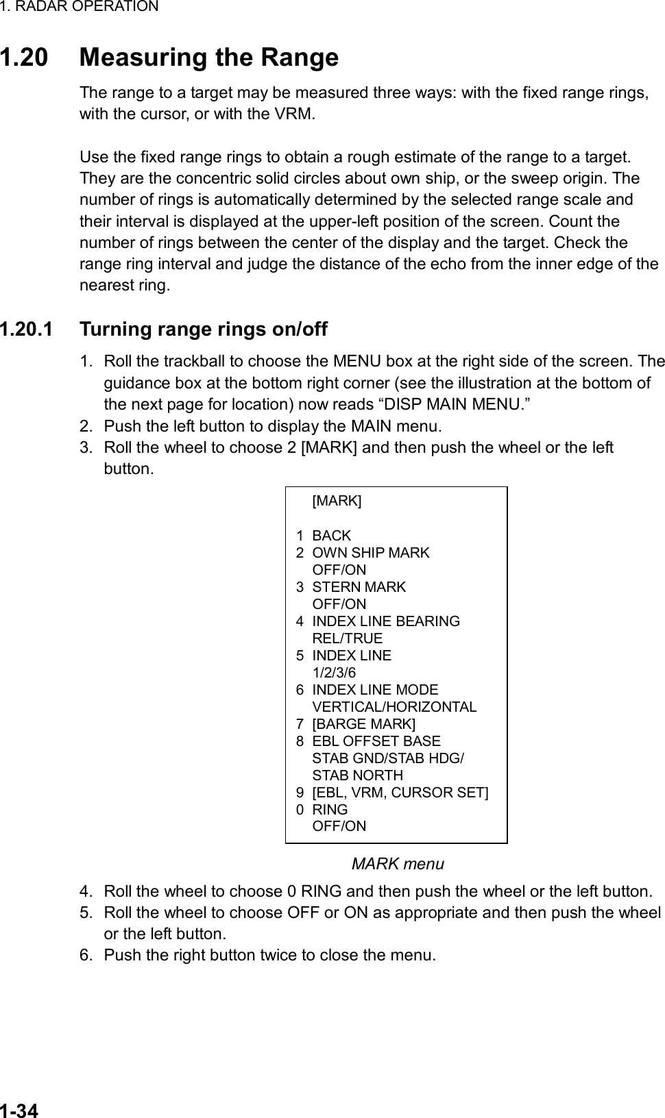 1. RADAR OPERATION  1-34  [MARK]  1 BACK 2  OWN SHIP MARK  OFF/ON 3 STERN MARK  OFF/ON 4  INDEX LINE BEARING  REL/TRUE 5 INDEX LINE  1/2/3/6 6  INDEX LINE MODE  VERTICAL/HORIZONTAL 7 [BARGE MARK] 8  EBL OFFSET BASE     STAB GND/STAB HDG/  STAB NORTH 9  [EBL, VRM, CURSOR SET] 0 RING  OFF/ON 1.20  Measuring the Range The range to a target may be measured three ways: with the fixed range rings, with the cursor, or with the VRM.    Use the fixed range rings to obtain a rough estimate of the range to a target. They are the concentric solid circles about own ship, or the sweep origin. The number of rings is automatically determined by the selected range scale and their interval is displayed at the upper-left position of the screen. Count the number of rings between the center of the display and the target. Check the range ring interval and judge the distance of the echo from the inner edge of the nearest ring.    1.20.1  Turning range rings on/off 1.  Roll the trackball to choose the MENU box at the right side of the screen. The guidance box at the bottom right corner (see the illustration at the bottom of the next page for location) now reads “DISP MAIN MENU.” 2.  Push the left button to display the MAIN menu. 3.  Roll the wheel to choose 2 [MARK] and then push the wheel or the left button.                         MARK menu 4.  Roll the wheel to choose 0 RING and then push the wheel or the left button. 5.  Roll the wheel to choose OFF or ON as appropriate and then push the wheel or the left button.   6.  Push the right button twice to close the menu.    