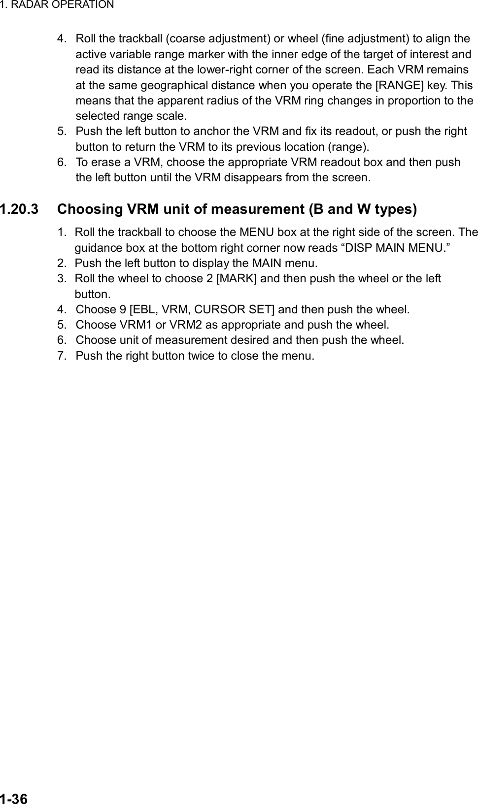 1. RADAR OPERATION  1-36 4.  Roll the trackball (coarse adjustment) or wheel (fine adjustment) to align the active variable range marker with the inner edge of the target of interest and read its distance at the lower-right corner of the screen. Each VRM remains at the same geographical distance when you operate the [RANGE] key. This means that the apparent radius of the VRM ring changes in proportion to the selected range scale. 5.  Push the left button to anchor the VRM and fix its readout, or push the right button to return the VRM to its previous location (range). 6.  To erase a VRM, choose the appropriate VRM readout box and then push the left button until the VRM disappears from the screen.    1.20.3  Choosing VRM unit of measurement (B and W types) 1.  Roll the trackball to choose the MENU box at the right side of the screen. The guidance box at the bottom right corner now reads “DISP MAIN MENU.” 2.  Push the left button to display the MAIN menu. 3.  Roll the wheel to choose 2 [MARK] and then push the wheel or the left button. 4.  Choose 9 [EBL, VRM, CURSOR SET] and then push the wheel. 5.  Choose VRM1 or VRM2 as appropriate and push the wheel. 6.  Choose unit of measurement desired and then push the wheel. 7.  Push the right button twice to close the menu.  