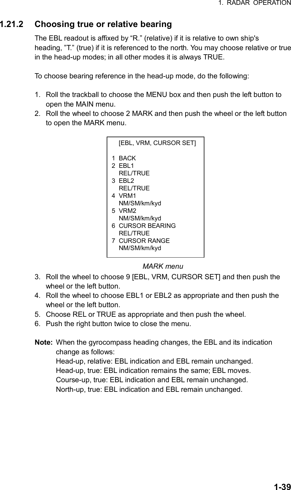 1. RADAR OPERATION  1-39  [EBL, VRM, CURSOR SET] 1 BACK 2 EBL1  REL/TRUE 3 EBL2  REL/TRUE 4 VRM1  NM/SM/km/kyd 5 VRM2  NM/SM/km/kyd 6 CURSOR BEARING  REL/TRUE 7 CURSOR RANGE  NM/SM/km/kyd 1.21.2  Choosing true or relative bearing The EBL readout is affixed by “R.” (relative) if it is relative to own ship&apos;s heading, ”T.” (true) if it is referenced to the north. You may choose relative or true in the head-up modes; in all other modes it is always TRUE.  To choose bearing reference in the head-up mode, do the following:  1.  Roll the trackball to choose the MENU box and then push the left button to open the MAIN menu. 2.  Roll the wheel to choose 2 MARK and then push the wheel or the left button to open the MARK menu.           MARK menu 3.  Roll the wheel to choose 9 [EBL, VRM, CURSOR SET] and then push the wheel or the left button. 4.  Roll the wheel to choose EBL1 or EBL2 as appropriate and then push the wheel or the left button. 5.  Choose REL or TRUE as appropriate and then push the wheel. 6.  Push the right button twice to close the menu.    Note:  When the gyrocompass heading changes, the EBL and its indication change as follows: Head-up, relative: EBL indication and EBL remain unchanged. Head-up, true: EBL indication remains the same; EBL moves. Course-up, true: EBL indication and EBL remain unchanged. North-up, true: EBL indication and EBL remain unchanged. 