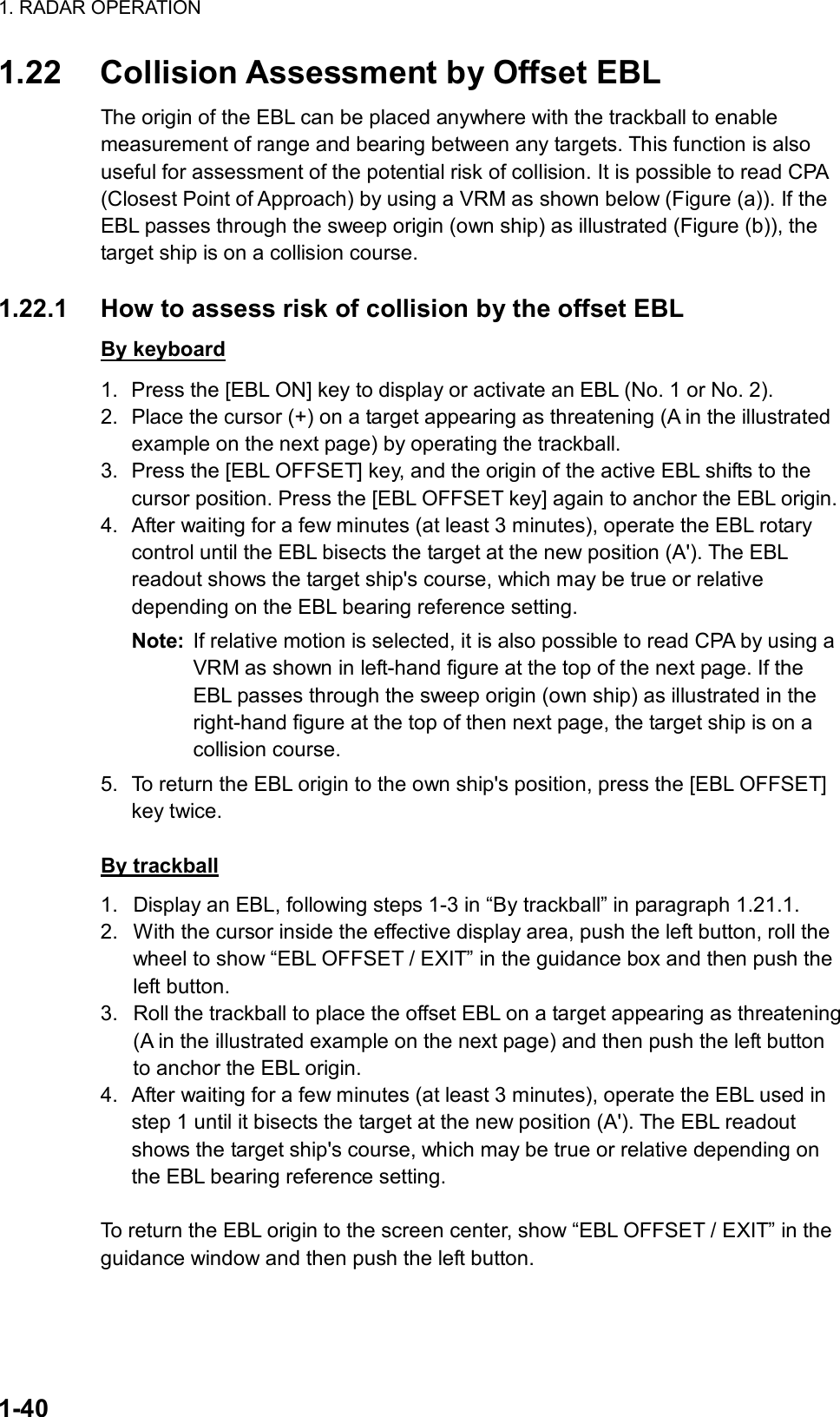 1. RADAR OPERATION  1-40 1.22  Collision Assessment by Offset EBL The origin of the EBL can be placed anywhere with the trackball to enable measurement of range and bearing between any targets. This function is also useful for assessment of the potential risk of collision. It is possible to read CPA (Closest Point of Approach) by using a VRM as shown below (Figure (a)). If the EBL passes through the sweep origin (own ship) as illustrated (Figure (b)), the target ship is on a collision course.  1.22.1  How to assess risk of collision by the offset EBL By keyboard 1.  Press the [EBL ON] key to display or activate an EBL (No. 1 or No. 2). 2.  Place the cursor (+) on a target appearing as threatening (A in the illustrated example on the next page) by operating the trackball. 3.  Press the [EBL OFFSET] key, and the origin of the active EBL shifts to the cursor position. Press the [EBL OFFSET key] again to anchor the EBL origin. 4.  After waiting for a few minutes (at least 3 minutes), operate the EBL rotary control until the EBL bisects the target at the new position (A&apos;). The EBL readout shows the target ship&apos;s course, which may be true or relative depending on the EBL bearing reference setting. Note:  If relative motion is selected, it is also possible to read CPA by using a VRM as shown in left-hand figure at the top of the next page. If the EBL passes through the sweep origin (own ship) as illustrated in the right-hand figure at the top of then next page, the target ship is on a collision course. 5.  To return the EBL origin to the own ship&apos;s position, press the [EBL OFFSET] key twice.  By trackball 1.  Display an EBL, following steps 1-3 in “By trackball” in paragraph 1.21.1. 2.  With the cursor inside the effective display area, push the left button, roll the wheel to show “EBL OFFSET / EXIT” in the guidance box and then push the left button.   3.  Roll the trackball to place the offset EBL on a target appearing as threatening (A in the illustrated example on the next page) and then push the left button to anchor the EBL origin. 4.  After waiting for a few minutes (at least 3 minutes), operate the EBL used in step 1 until it bisects the target at the new position (A&apos;). The EBL readout shows the target ship&apos;s course, which may be true or relative depending on the EBL bearing reference setting.  To return the EBL origin to the screen center, show “EBL OFFSET / EXIT” in the guidance window and then push the left button. 