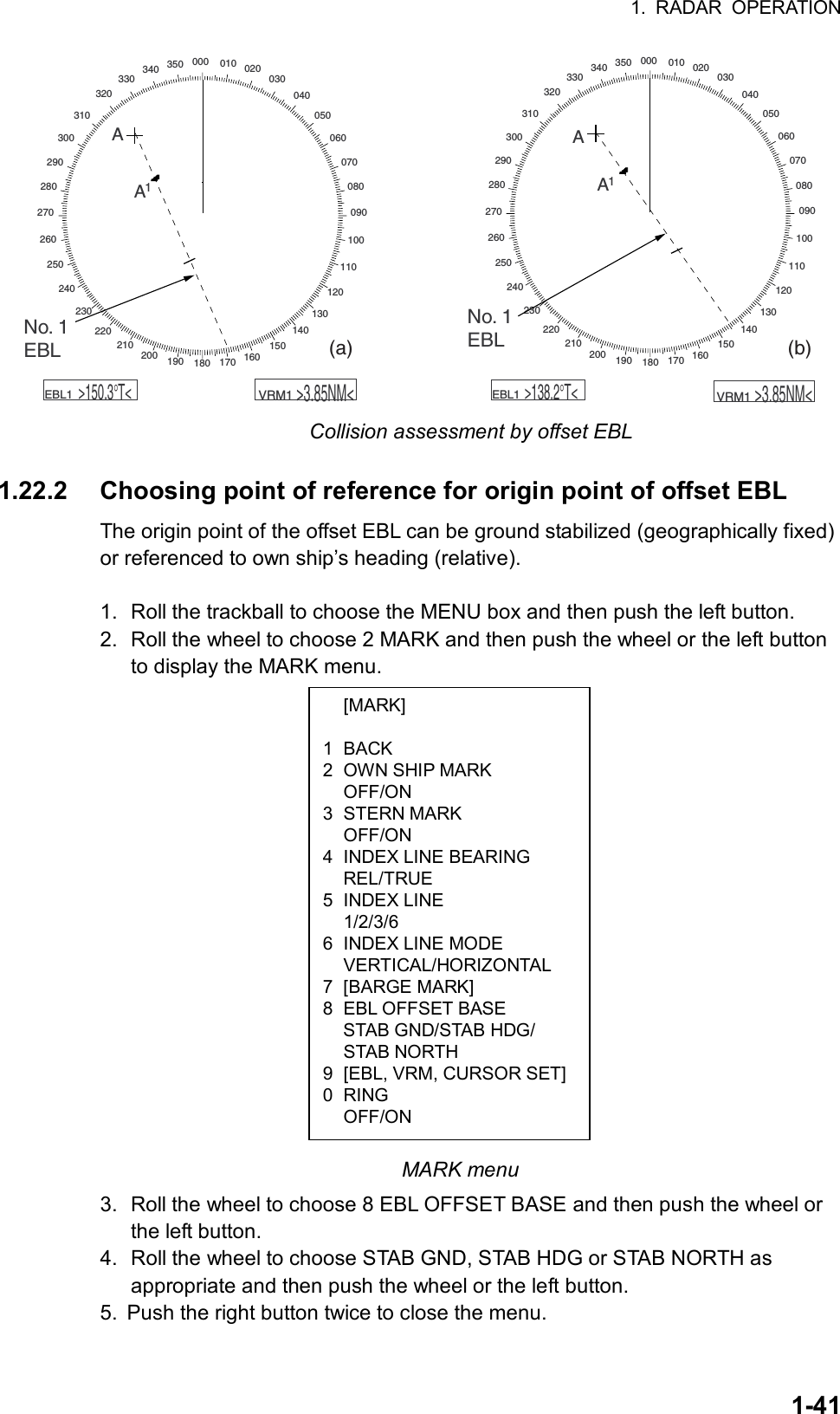 1. RADAR OPERATION  1-41 [MARK]  1 BACK 2  OWN SHIP MARK  OFF/ON 3 STERN MARK  OFF/ON 4  INDEX LINE BEARING  REL/TRUE 5 INDEX LINE  1/2/3/6 6  INDEX LINE MODE  VERTICAL/HORIZONTAL 7 [BARGE MARK]  8  EBL OFFSET BASE   STAB GND/STAB HDG/  STAB NORTH 9  [EBL, VRM, CURSOR SET] 0 RING  OFF/ON 000 010 020030040050060070080090100110120130140150160170180190200210220230240250260270280290300310320330340 350000 010 020030040050060070080090100110120130140150160170180190200210220230240250260270280290300310320330340 350AA1AA1No. 1EBLNo. 1EBL    EBL1     &gt;150.3°T&lt;    VRM1     &gt;3.85NM&lt;    EBL1     &gt;138.2°T&lt;    VRM1     &gt;3.85NM&lt;(a)                                                                               (b) Collision assessment by offset EBL  1.22.2  Choosing point of reference for origin point of offset EBL The origin point of the offset EBL can be ground stabilized (geographically fixed) or referenced to own ship’s heading (relative).  1.  Roll the trackball to choose the MENU box and then push the left button. 2.  Roll the wheel to choose 2 MARK and then push the wheel or the left button to display the MARK menu.                                                     MARK menu 3.  Roll the wheel to choose 8 EBL OFFSET BASE and then push the wheel or the left button. 4.  Roll the wheel to choose STAB GND, STAB HDG or STAB NORTH as appropriate and then push the wheel or the left button. 5.  Push the right button twice to close the menu. 