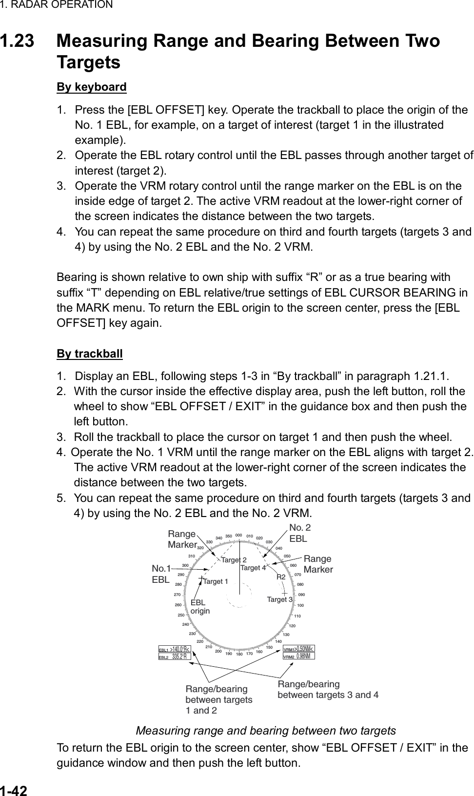 1. RADAR OPERATION  1-42 1.23  Measuring Range and Bearing Between Two Targets By keyboard 1.  Press the [EBL OFFSET] key. Operate the trackball to place the origin of the No. 1 EBL, for example, on a target of interest (target 1 in the illustrated example). 2.  Operate the EBL rotary control until the EBL passes through another target of interest (target 2). 3.  Operate the VRM rotary control until the range marker on the EBL is on the inside edge of target 2. The active VRM readout at the lower-right corner of the screen indicates the distance between the two targets. 4.  You can repeat the same procedure on third and fourth targets (targets 3 and 4) by using the No. 2 EBL and the No. 2 VRM.  Bearing is shown relative to own ship with suffix “R” or as a true bearing with suffix “T” depending on EBL relative/true settings of EBL CURSOR BEARING in the MARK menu. To return the EBL origin to the screen center, press the [EBL OFFSET] key again.  By trackball 1.  Display an EBL, following steps 1-3 in “By trackball” in paragraph 1.21.1. 2.  With the cursor inside the effective display area, push the left button, roll the wheel to show “EBL OFFSET / EXIT” in the guidance box and then push the left button. 3.  Roll the trackball to place the cursor on target 1 and then push the wheel. 4. Operate the No. 1 VRM until the range marker on the EBL aligns with target 2. The active VRM readout at the lower-right corner of the screen indicates the distance between the two targets. 5.  You can repeat the same procedure on third and fourth targets (targets 3 and 4) by using the No. 2 EBL and the No. 2 VRM. 000 010 020030040050060070080090100110120130140150160170180190200210220230240250260270280290300310320330340 350EBLorigin    R2Target 2No.1EBLNo. 2EBLRangeMarkerRange/bearingbetween targets1 and 2Range/bearingbetween targets 3 and 4    EBL1        EBL2  &gt;140.0°R&lt;335.2°R    VRM1         VRM2  &gt;0.50NM&lt;0.98NMRangeMarkerTarget 4Target 3Target 1 Measuring range and bearing between two targets To return the EBL origin to the screen center, show “EBL OFFSET / EXIT” in the guidance window and then push the left button. 