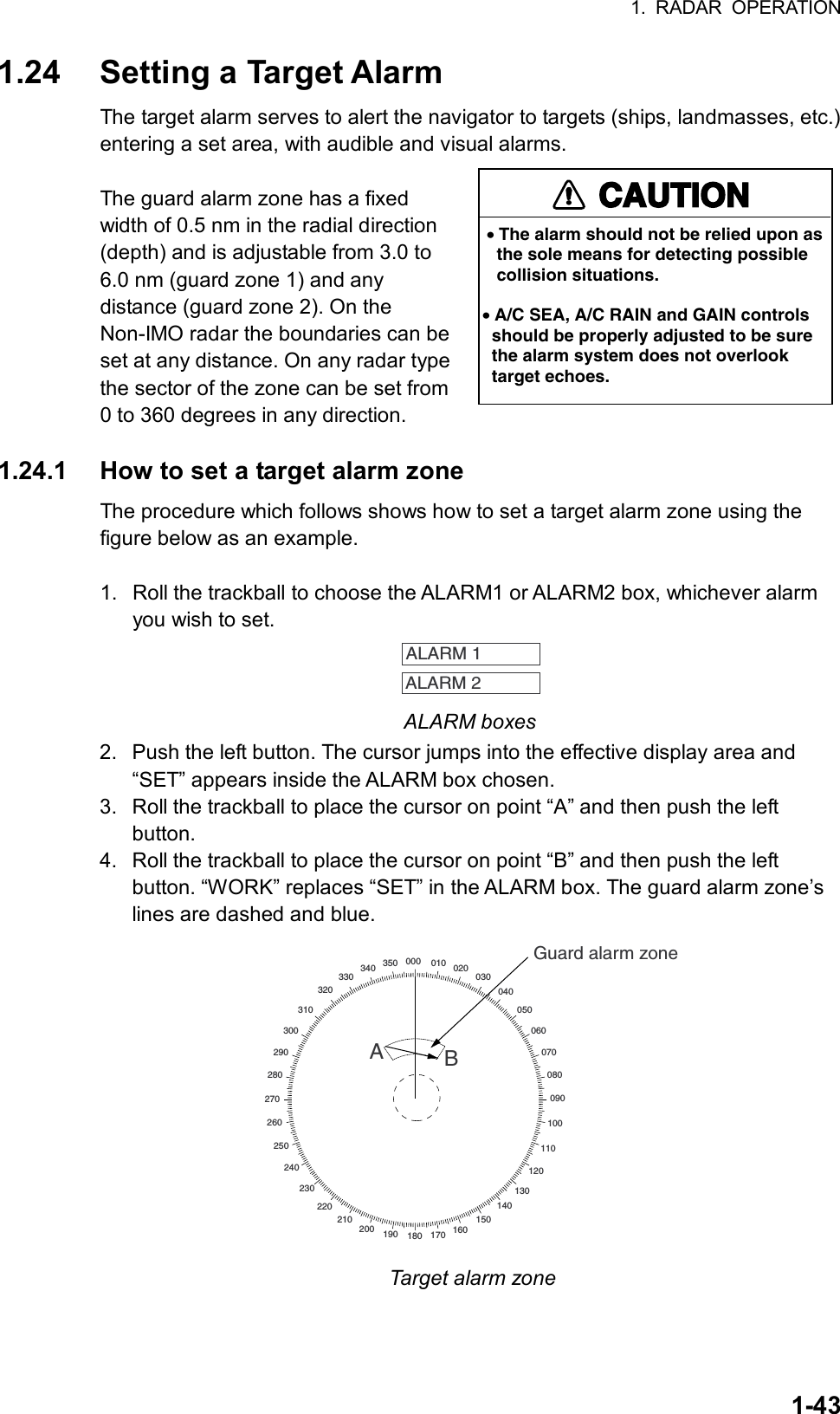 1. RADAR OPERATION  1-431.24  Setting a Target Alarm The target alarm serves to alert the navigator to targets (ships, landmasses, etc.) entering a set area, with audible and visual alarms.  The guard alarm zone has a fixed width of 0.5 nm in the radial direction (depth) and is adjustable from 3.0 to 6.0 nm (guard zone 1) and any distance (guard zone 2). On the Non-IMO radar the boundaries can be set at any distance. On any radar type the sector of the zone can be set from 0 to 360 degrees in any direction.  1.24.1  How to set a target alarm zone The procedure which follows shows how to set a target alarm zone using the figure below as an example.  1.  Roll the trackball to choose the ALARM1 or ALARM2 box, whichever alarm you wish to set.   ALARM 1 ALARM 2  ALARM boxes 2.  Push the left button. The cursor jumps into the effective display area and “SET” appears inside the ALARM box chosen. 3.  Roll the trackball to place the cursor on point “A” and then push the left button. 4.  Roll the trackball to place the cursor on point “B” and then push the left button. “WORK” replaces “SET” in the ALARM box. The guard alarm zone’s lines are dashed and blue. 000 010 020030040050060070080090100110120130140150160170180190200210220230240250260270280290300310320330340 350Guard alarm zoneAB Target alarm zone CAUTIONCAUTION• The alarm should not be relied upon as   the sole means for detecting possible   collision situations.• A/C SEA, A/C RAIN and GAIN controls  should be properly adjusted to be sure  the alarm system does not overlook  target echoes.