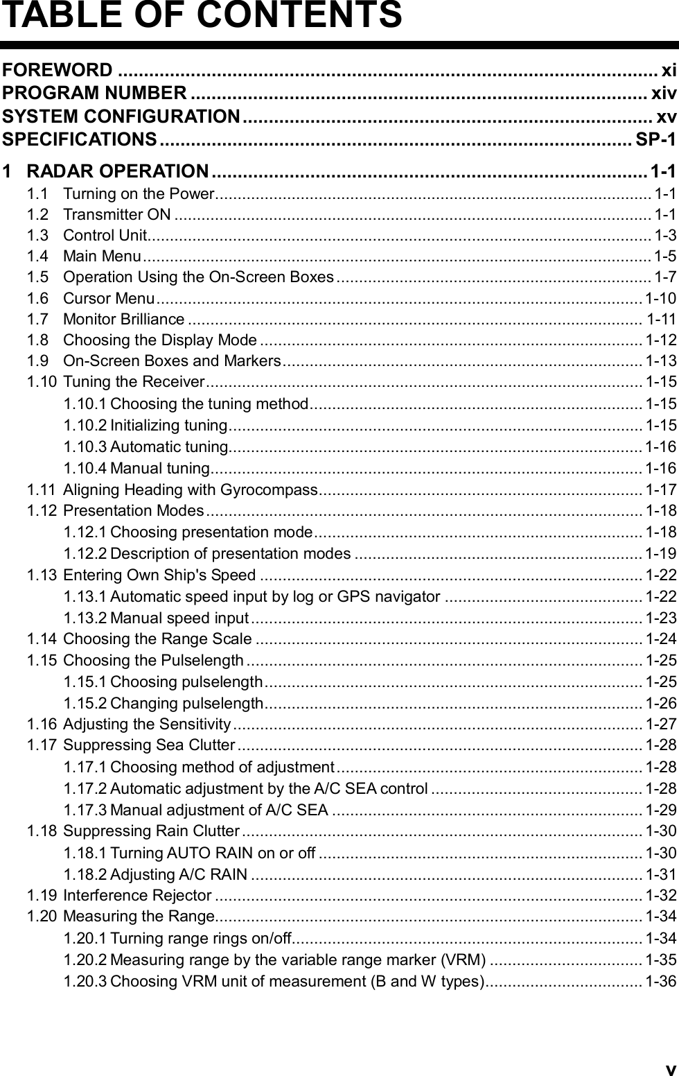   vTABLE OF CONTENTS FOREWORD ........................................................................................................ xi PROGRAM NUMBER ........................................................................................ xiv SYSTEM CONFIGURATION............................................................................... xv SPECIFICATIONS........................................................................................... SP-1 1 RADAR OPERATION ....................................................................................1-1 1.1 Turning on the Power................................................................................................. 1-1 1.2 Transmitter ON ..........................................................................................................1-1 1.3 Control Unit................................................................................................................1-3 1.4 Main Menu.................................................................................................................1-5 1.5 Operation Using the On-Screen Boxes...................................................................... 1-7 1.6 Cursor Menu............................................................................................................1-10 1.7 Monitor Brilliance ..................................................................................................... 1-11 1.8 Choosing the Display Mode ..................................................................................... 1-12 1.9 On-Screen Boxes and Markers................................................................................ 1-13 1.10 Tuning the Receiver................................................................................................. 1-15 1.10.1 Choosing the tuning method.......................................................................... 1-15 1.10.2 Initializing tuning............................................................................................ 1-15 1.10.3 Automatic tuning............................................................................................1-16 1.10.4 Manual tuning................................................................................................1-16 1.11 Aligning Heading with Gyrocompass........................................................................ 1-17 1.12 Presentation Modes................................................................................................. 1-18 1.12.1 Choosing presentation mode......................................................................... 1-18 1.12.2 Description of presentation modes ................................................................1-19 1.13 Entering Own Ship&apos;s Speed ..................................................................................... 1-22 1.13.1 Automatic speed input by log or GPS navigator ............................................ 1-22 1.13.2 Manual speed input ....................................................................................... 1-23 1.14 Choosing the Range Scale ...................................................................................... 1-24 1.15 Choosing the Pulselength ........................................................................................ 1-25 1.15.1 Choosing pulselength.................................................................................... 1-25 1.15.2 Changing pulselength.................................................................................... 1-26 1.16 Adjusting the Sensitivity........................................................................................... 1-27 1.17 Suppressing Sea Clutter .......................................................................................... 1-28 1.17.1 Choosing method of adjustment .................................................................... 1-28 1.17.2 Automatic adjustment by the A/C SEA control ............................................... 1-28 1.17.3 Manual adjustment of A/C SEA ..................................................................... 1-29 1.18 Suppressing Rain Clutter ......................................................................................... 1-30 1.18.1 Turning AUTO RAIN on or off ........................................................................ 1-30 1.18.2 Adjusting A/C RAIN .......................................................................................1-31 1.19 Interference Rejector ...............................................................................................1-32 1.20 Measuring the Range............................................................................................... 1-34 1.20.1 Turning range rings on/off.............................................................................. 1-34 1.20.2 Measuring range by the variable range marker (VRM) ..................................1-35 1.20.3 Choosing VRM unit of measurement (B and W types)................................... 1-36 