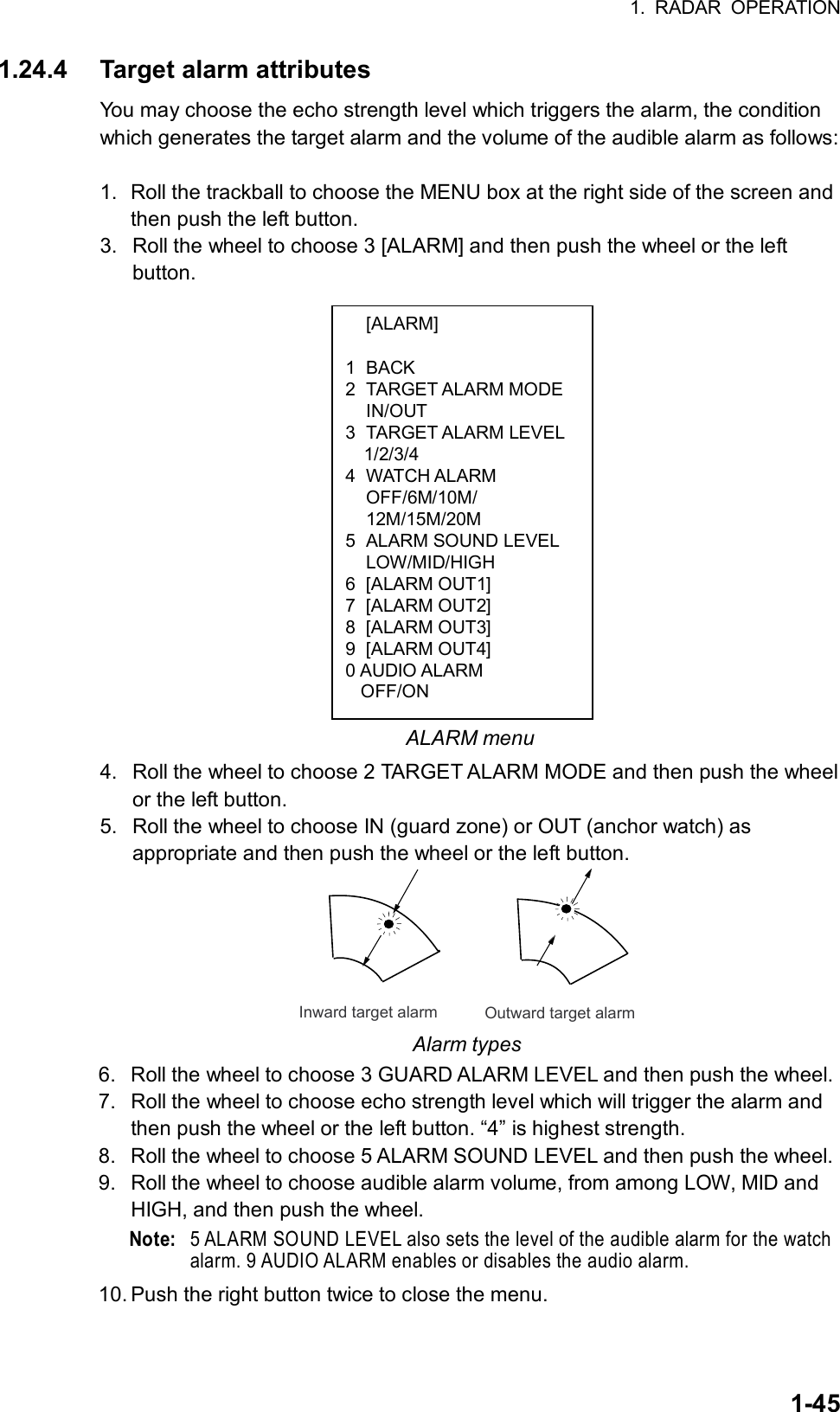 1. RADAR OPERATION  1-45 [ALARM]  1 BACK 2 TARGET ALARM MODE  IN/OUT 3 TARGET ALARM LEVEL  1/2/3/4 4 WATCH ALARM  OFF/6M/10M/  12M/15M/20M 5  ALARM SOUND LEVEL  LOW/MID/HIGH 6 [ALARM OUT1] 7 [ALARM OUT2] 8 [ALARM OUT3] 9 [ALARM OUT4] 0 AUDIO ALARM OFF/ON 1.24.4 Target alarm attributes You may choose the echo strength level which triggers the alarm, the condition which generates the target alarm and the volume of the audible alarm as follows:  1.  Roll the trackball to choose the MENU box at the right side of the screen and then push the left button. 3.  Roll the wheel to choose 3 [ALARM] and then push the wheel or the left button.                   ALARM menu 4.  Roll the wheel to choose 2 TARGET ALARM MODE and then push the wheel or the left button. 5.  Roll the wheel to choose IN (guard zone) or OUT (anchor watch) as appropriate and then push the wheel or the left button. Inward target alarmOutward target alarm Alarm types 6.  Roll the wheel to choose 3 GUARD ALARM LEVEL and then push the wheel. 7.  Roll the wheel to choose echo strength level which will trigger the alarm and then push the wheel or the left button. “4” is highest strength. 8.  Roll the wheel to choose 5 ALARM SOUND LEVEL and then push the wheel. 9.  Roll the wheel to choose audible alarm volume, from among LOW, MID and HIGH, and then push the wheel. Note:  5 ALARM SOUND LEVEL also sets the level of the audible alarm for the watch alarm. 9 AUDIO ALARM enables or disables the audio alarm. 10. Push the right button twice to close the menu. 