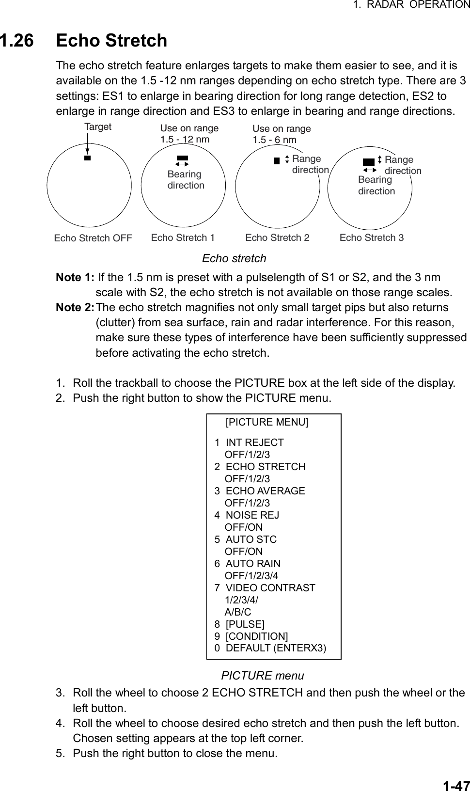 1. RADAR OPERATION  1-47[PICTURE MENU] 1 INT REJECT OFF/1/2/3 2 ECHO STRETCH OFF/1/2/3 3 ECHO AVERAGE OFF/1/2/3 4 NOISE REJ OFF/ON 5 AUTO STC OFF/ON 6 AUTO RAIN OFF/1/2/3/4 7 VIDEO CONTRAST 1/2/3/4/ A/B/C 8 [PULSE] 9 [CONDITION] 0 DEFAULT (ENTERX3)1.26 Echo Stretch The echo stretch feature enlarges targets to make them easier to see, and it is available on the 1.5 -12 nm ranges depending on echo stretch type. There are 3 settings: ES1 to enlarge in bearing direction for long range detection, ES2 to enlarge in range direction and ES3 to enlarge in bearing and range directions.   Echo Stretch 1           Echo Stretch 2           Echo Stretch 3BearingdirectionRangedirection Echo Stretch OFFTargetBearingdirectionRangedirectionUse on range1.5 - 12 nmUse on range1.5 - 6 nm Echo stretch Note 1: If the 1.5 nm is preset with a pulselength of S1 or S2, and the 3 nm scale with S2, the echo stretch is not available on those range scales. Note 2: The echo stretch magnifies not only small target pips but also returns (clutter) from sea surface, rain and radar interference. For this reason, make sure these types of interference have been sufficiently suppressed before activating the echo stretch.  1.  Roll the trackball to choose the PICTURE box at the left side of the display. 2.  Push the right button to show the PICTURE menu.                    PICTURE menu 3.  Roll the wheel to choose 2 ECHO STRETCH and then push the wheel or the left button. 4.  Roll the wheel to choose desired echo stretch and then push the left button. Chosen setting appears at the top left corner. 5.  Push the right button to close the menu.   