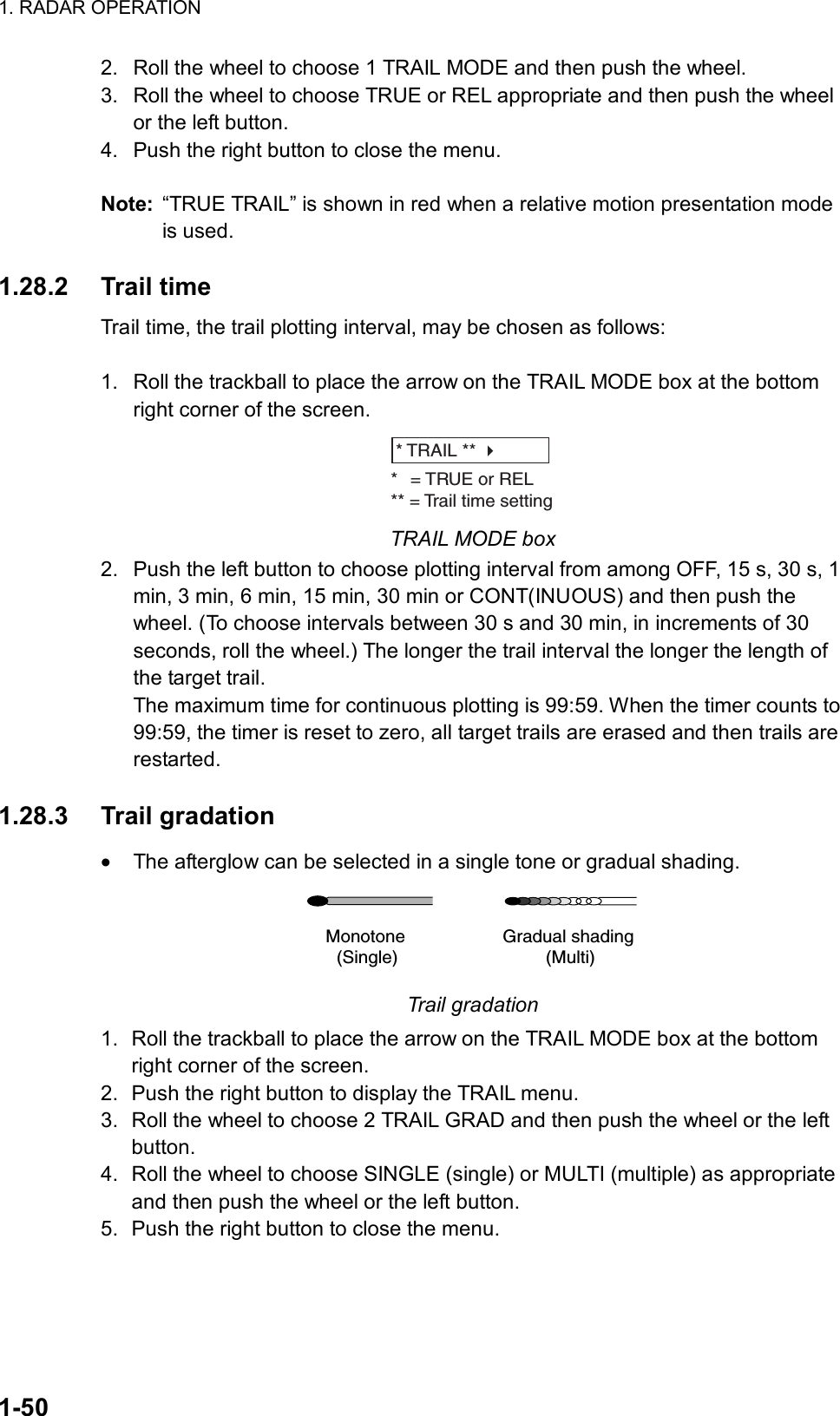 1. RADAR OPERATION  1-50 2.  Roll the wheel to choose 1 TRAIL MODE and then push the wheel. 3.  Roll the wheel to choose TRUE or REL appropriate and then push the wheel or the left button.   4.  Push the right button to close the menu.  Note:  “TRUE TRAIL” is shown in red when a relative motion presentation mode is used.  1.28.2 Trail time Trail time, the trail plotting interval, may be chosen as follows:  1.  Roll the trackball to place the arrow on the TRAIL MODE box at the bottom right corner of the screen. * TRAIL ** * = TRUE or REL** = Trail time setting TRAIL MODE box 2.  Push the left button to choose plotting interval from among OFF, 15 s, 30 s, 1 min, 3 min, 6 min, 15 min, 30 min or CONT(INUOUS) and then push the wheel. (To choose intervals between 30 s and 30 min, in increments of 30 seconds, roll the wheel.) The longer the trail interval the longer the length of the target trail. The maximum time for continuous plotting is 99:59. When the timer counts to 99:59, the timer is reset to zero, all target trails are erased and then trails are restarted.  1.28.3 Trail gradation •  The afterglow can be selected in a single tone or gradual shading. Monotone(Single)Gradual shading(Multi) Trail gradation 1.  Roll the trackball to place the arrow on the TRAIL MODE box at the bottom right corner of the screen. 2.  Push the right button to display the TRAIL menu. 3.  Roll the wheel to choose 2 TRAIL GRAD and then push the wheel or the left button. 4.  Roll the wheel to choose SINGLE (single) or MULTI (multiple) as appropriate and then push the wheel or the left button. 5.  Push the right button to close the menu.  