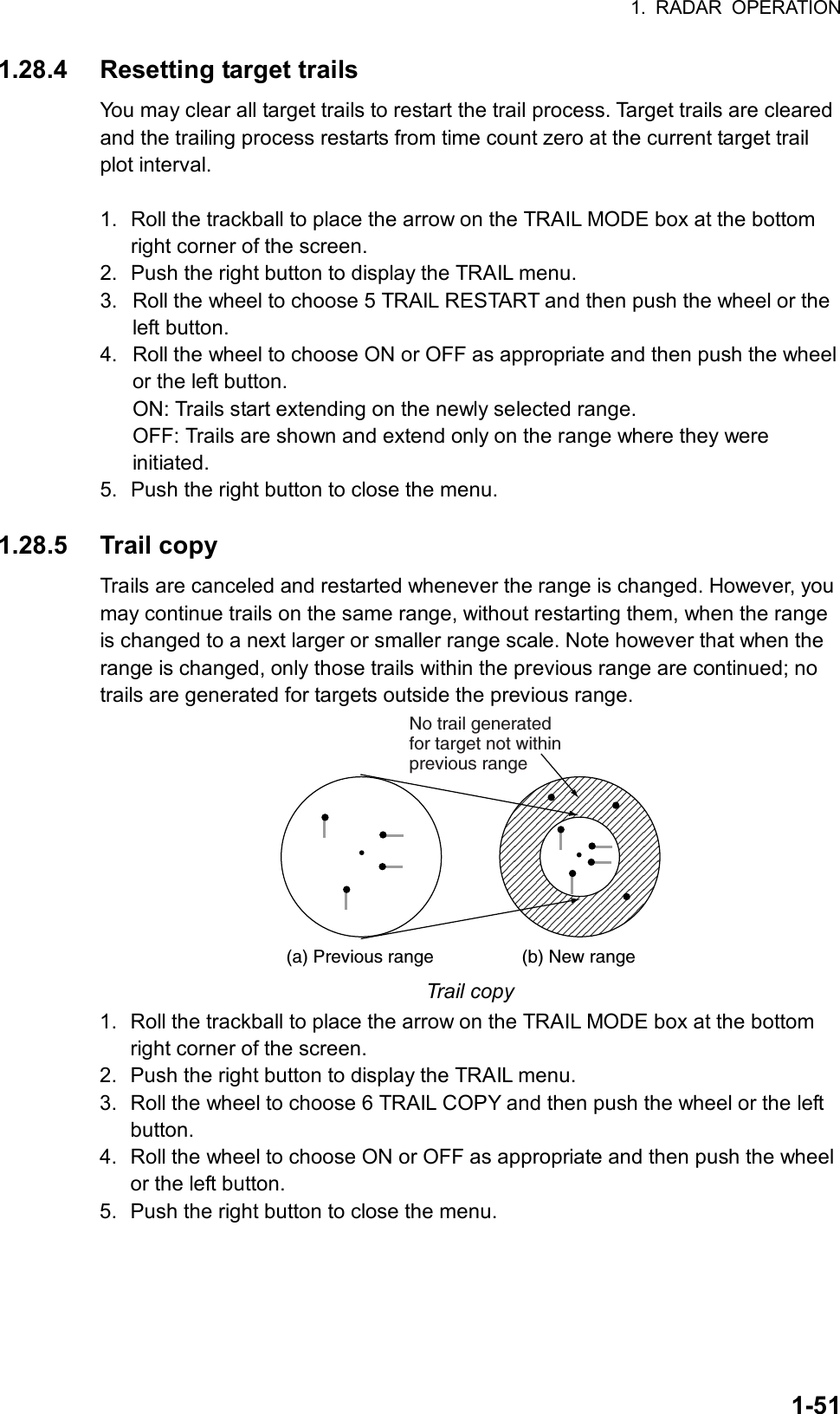 1. RADAR OPERATION  1-511.28.4 Resetting target trails You may clear all target trails to restart the trail process. Target trails are cleared and the trailing process restarts from time count zero at the current target trail plot interval.    1.  Roll the trackball to place the arrow on the TRAIL MODE box at the bottom right corner of the screen. 2.  Push the right button to display the TRAIL menu. 3.  Roll the wheel to choose 5 TRAIL RESTART and then push the wheel or the left button. 4.  Roll the wheel to choose ON or OFF as appropriate and then push the wheel or the left button.   ON: Trails start extending on the newly selected range. OFF: Trails are shown and extend only on the range where they were initiated. 5.  Push the right button to close the menu.  1.28.5 Trail copy Trails are canceled and restarted whenever the range is changed. However, you may continue trails on the same range, without restarting them, when the range is changed to a next larger or smaller range scale. Note however that when the range is changed, only those trails within the previous range are continued; no trails are generated for targets outside the previous range. (a) Previous range (b) New rangeNo trail generatedfor target not withinprevious range Trail copy 1.  Roll the trackball to place the arrow on the TRAIL MODE box at the bottom right corner of the screen. 2.  Push the right button to display the TRAIL menu. 3.  Roll the wheel to choose 6 TRAIL COPY and then push the wheel or the left button. 4.  Roll the wheel to choose ON or OFF as appropriate and then push the wheel or the left button. 5.  Push the right button to close the menu.  