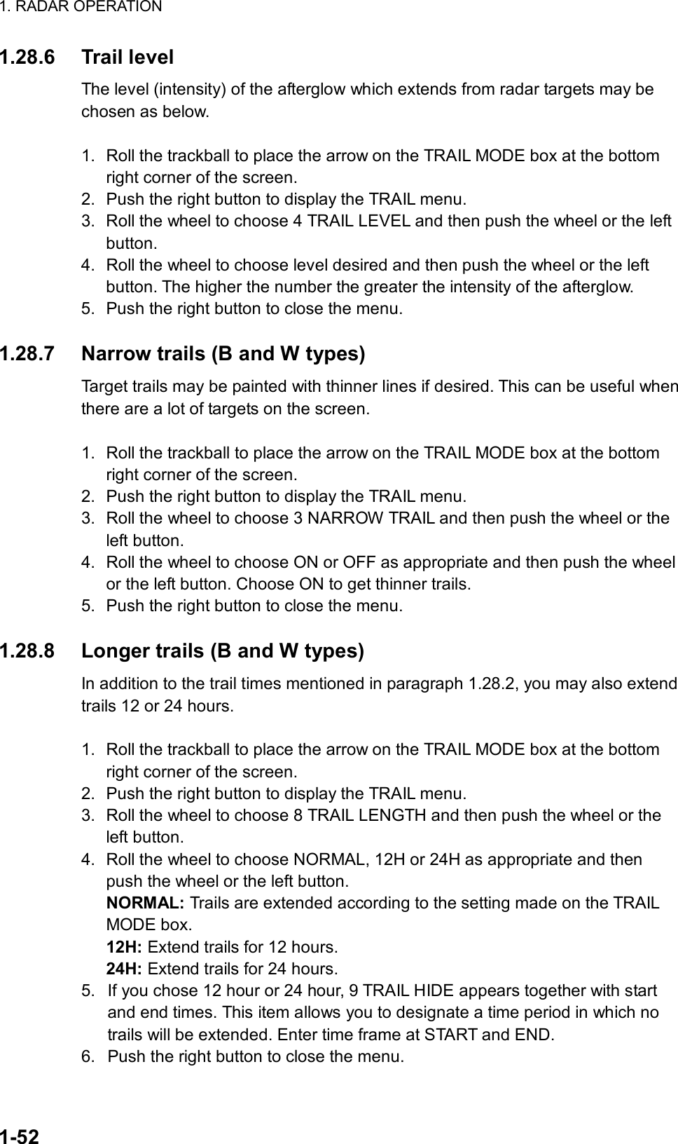 1. RADAR OPERATION  1-52 1.28.6 Trail level The level (intensity) of the afterglow which extends from radar targets may be chosen as below.   1.  Roll the trackball to place the arrow on the TRAIL MODE box at the bottom right corner of the screen. 2.  Push the right button to display the TRAIL menu. 3.  Roll the wheel to choose 4 TRAIL LEVEL and then push the wheel or the left button. 4.  Roll the wheel to choose level desired and then push the wheel or the left button. The higher the number the greater the intensity of the afterglow. 5.  Push the right button to close the menu.  1.28.7  Narrow trails (B and W types) Target trails may be painted with thinner lines if desired. This can be useful when there are a lot of targets on the screen.  1.  Roll the trackball to place the arrow on the TRAIL MODE box at the bottom right corner of the screen. 2.  Push the right button to display the TRAIL menu. 3.  Roll the wheel to choose 3 NARROW TRAIL and then push the wheel or the left button. 4.  Roll the wheel to choose ON or OFF as appropriate and then push the wheel or the left button. Choose ON to get thinner trails. 5.  Push the right button to close the menu.  1.28.8  Longer trails (B and W types) In addition to the trail times mentioned in paragraph 1.28.2, you may also extend trails 12 or 24 hours.  1.  Roll the trackball to place the arrow on the TRAIL MODE box at the bottom right corner of the screen. 2.  Push the right button to display the TRAIL menu. 3.  Roll the wheel to choose 8 TRAIL LENGTH and then push the wheel or the left button. 4.  Roll the wheel to choose NORMAL, 12H or 24H as appropriate and then push the wheel or the left button.   NORMAL: Trails are extended according to the setting made on the TRAIL MODE box. 12H: Extend trails for 12 hours. 24H: Extend trails for 24 hours. 5.  If you chose 12 hour or 24 hour, 9 TRAIL HIDE appears together with start and end times. This item allows you to designate a time period in which no trails will be extended. Enter time frame at START and END. 6.  Push the right button to close the menu.  