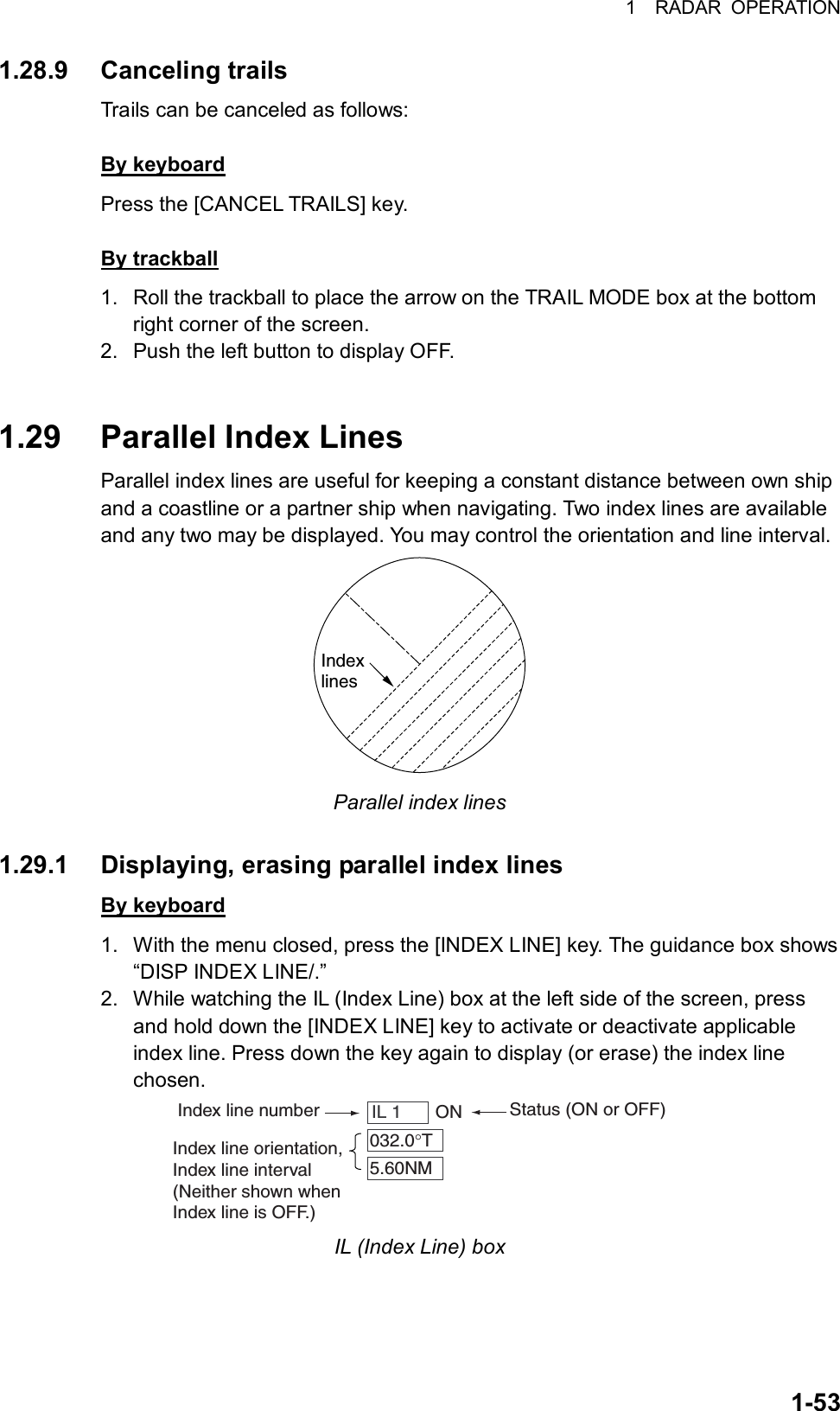 1  RADAR OPERATION  1-531.28.9 Canceling trails Trails can be canceled as follows:  By keyboard Press the [CANCEL TRAILS] key.  By trackball 1.  Roll the trackball to place the arrow on the TRAIL MODE box at the bottom right corner of the screen. 2.  Push the left button to display OFF.   1.29 Parallel Index Lines Parallel index lines are useful for keeping a constant distance between own ship and a coastline or a partner ship when navigating. Two index lines are available and any two may be displayed. You may control the orientation and line interval.   Indexlines Parallel index lines  1.29.1  Displaying, erasing parallel index lines By keyboard 1.  With the menu closed, press the [INDEX LINE] key. The guidance box shows “DISP INDEX LINE/.” 2.  While watching the IL (Index Line) box at the left side of the screen, press and hold down the [INDEX LINE] key to activate or deactivate applicable index line. Press down the key again to display (or erase) the index line chosen. Index line numberStatus (ON or OFF)IL 1     ON032.0°T5.60NMIndex line orientation,Index line interval(Neither shown whenIndex line is OFF.) IL (Index Line) box  