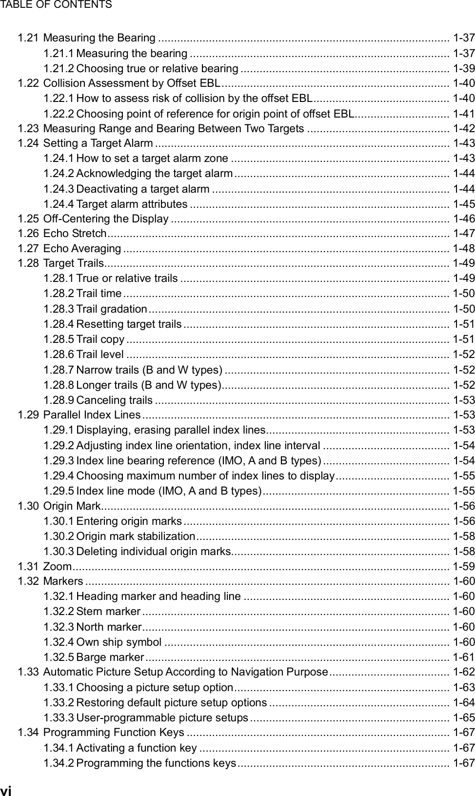 TABLE OF CONTENTS  vi 1.21 Measuring the Bearing ............................................................................................ 1-37 1.21.1 Measuring the bearing .................................................................................. 1-37 1.21.2 Choosing true or relative bearing .................................................................. 1-39 1.22 Collision Assessment by Offset EBL........................................................................ 1-40 1.22.1 How to assess risk of collision by the offset EBL........................................... 1-40 1.22.2 Choosing point of reference for origin point of offset EBL.............................. 1-41 1.23 Measuring Range and Bearing Between Two Targets ............................................. 1-42 1.24 Setting a Target Alarm ............................................................................................. 1-43 1.24.1 How to set a target alarm zone ..................................................................... 1-43 1.24.2 Acknowledging the target alarm.................................................................... 1-44 1.24.3 Deactivating a target alarm ........................................................................... 1-44 1.24.4 Target alarm attributes .................................................................................. 1-45 1.25 Off-Centering the Display ........................................................................................ 1-46 1.26 Echo Stretch............................................................................................................ 1-47 1.27 Echo Averaging ....................................................................................................... 1-48 1.28 Target Trails............................................................................................................. 1-49 1.28.1 True or relative trails ..................................................................................... 1-49 1.28.2 Trail time....................................................................................................... 1-50 1.28.3 Trail gradation............................................................................................... 1-50 1.28.4 Resetting target trails.................................................................................... 1-51 1.28.5 Trail copy ...................................................................................................... 1-51 1.28.6 Trail level ...................................................................................................... 1-52 1.28.7 Narrow trails (B and W types) ....................................................................... 1-52 1.28.8 Longer trails (B and W types)........................................................................ 1-52 1.28.9 Canceling trails ............................................................................................. 1-53 1.29 Parallel Index Lines................................................................................................. 1-53 1.29.1 Displaying, erasing parallel index lines.......................................................... 1-53 1.29.2 Adjusting index line orientation, index line interval ........................................ 1-54 1.29.3 Index line bearing reference (IMO, A and B types) ........................................ 1-54 1.29.4 Choosing maximum number of index lines to display.................................... 1-55 1.29.5 Index line mode (IMO, A and B types)........................................................... 1-55 1.30 Origin Mark.............................................................................................................. 1-56 1.30.1 Entering origin marks.................................................................................... 1-56 1.30.2 Origin mark stabilization................................................................................ 1-58 1.30.3 Deleting individual origin marks..................................................................... 1-58 1.31 Zoom....................................................................................................................... 1-59 1.32 Markers ................................................................................................................... 1-60 1.32.1 Heading marker and heading line ................................................................. 1-60 1.32.2 Stern marker ................................................................................................. 1-60 1.32.3 North marker................................................................................................. 1-60 1.32.4 Own ship symbol .......................................................................................... 1-60 1.32.5 Barge marker................................................................................................ 1-61 1.33 Automatic Picture Setup According to Navigation Purpose...................................... 1-62 1.33.1 Choosing a picture setup option.................................................................... 1-63 1.33.2 Restoring default picture setup options ......................................................... 1-64 1.33.3 User-programmable picture setups ............................................................... 1-65 1.34 Programming Function Keys ................................................................................... 1-67 1.34.1 Activating a function key ............................................................................... 1-67 1.34.2 Programming the functions keys................................................................... 1-67 