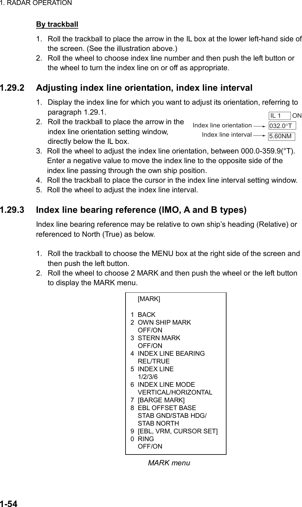 1. RADAR OPERATION  1-54  [MARK]  1 BACK 2  OWN SHIP MARK  OFF/ON 3 STERN MARK  OFF/ON 4  INDEX LINE BEARING  REL/TRUE 5 INDEX LINE  1/2/3/6 6  INDEX LINE MODE  VERTICAL/HORIZONTAL 7 [BARGE MARK] 8  EBL OFFSET BASE   STAB GND/STAB HDG/  STAB NORTH 9  [EBL, VRM, CURSOR SET] 0 RING  OFF/ON By trackball 1.  Roll the trackball to place the arrow in the IL box at the lower left-hand side of the screen. (See the illustration above.) 2.  Roll the wheel to choose index line number and then push the left button or the wheel to turn the index line on or off as appropriate.  1.29.2  Adjusting index line orientation, index line interval 1.  Display the index line for which you want to adjust its orientation, referring to paragraph 1.29.1. 2.  Roll the trackball to place the arrow in the index line orientation setting window, directly below the IL box. 3.  Roll the wheel to adjust the index line orientation, between 000.0-359.9(°T). Enter a negative value to move the index line to the opposite side of the index line passing through the own ship position. 4.  Roll the trackball to place the cursor in the index line interval setting window. 5.  Roll the wheel to adjust the index line interval.  1.29.3  Index line bearing reference (IMO, A and B types) Index line bearing reference may be relative to own ship’s heading (Relative) or referenced to North (True) as below.    1.  Roll the trackball to choose the MENU box at the right side of the screen and then push the left button.   2.  Roll the wheel to choose 2 MARK and then push the wheel or the left button to display the MARK menu.                       MARK menu IL 1   ON032.0°T5.60NMIndex line orientationIndex line interval