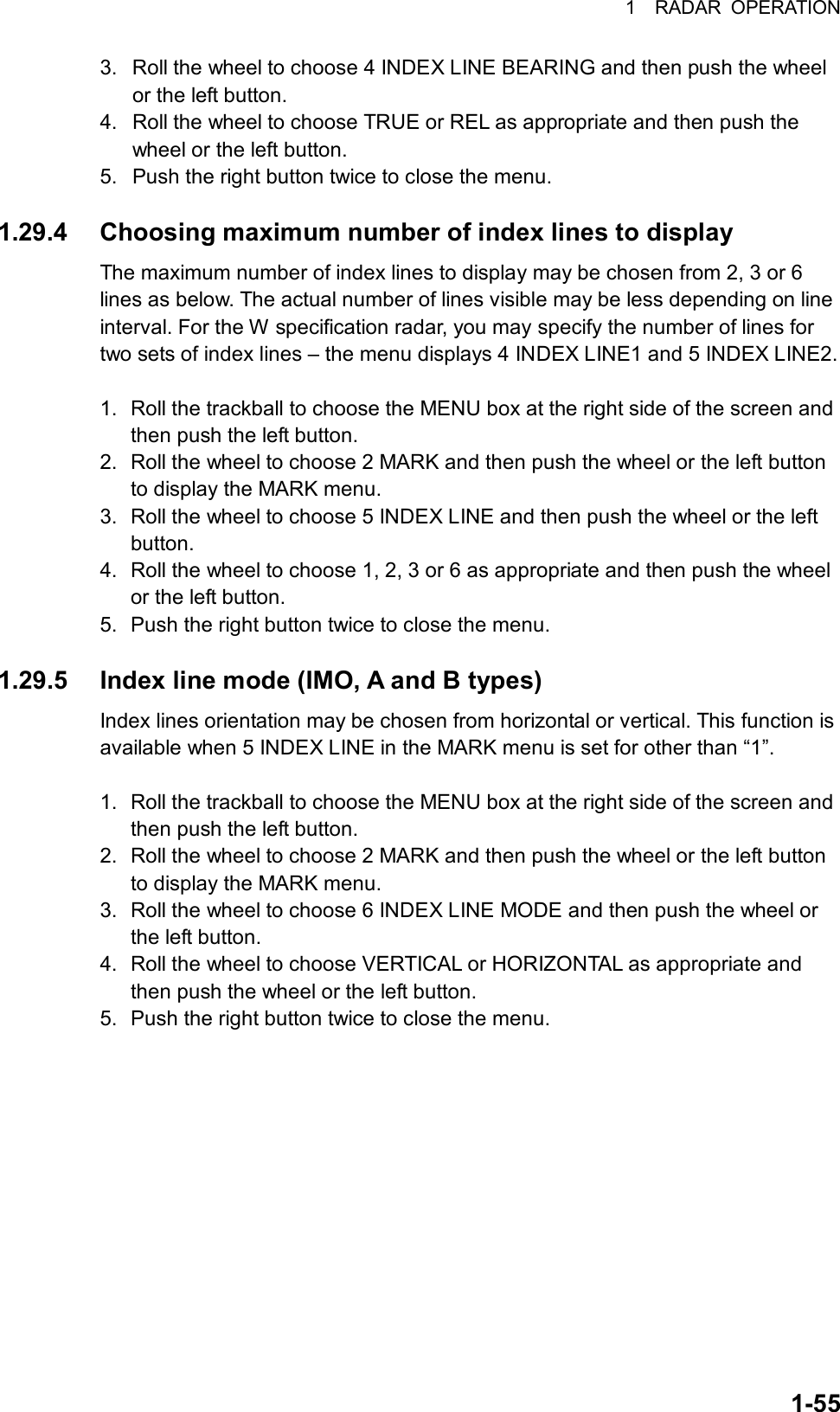 1  RADAR OPERATION  1-553.  Roll the wheel to choose 4 INDEX LINE BEARING and then push the wheel or the left button. 4.  Roll the wheel to choose TRUE or REL as appropriate and then push the wheel or the left button. 5.  Push the right button twice to close the menu.  1.29.4  Choosing maximum number of index lines to display The maximum number of index lines to display may be chosen from 2, 3 or 6 lines as below. The actual number of lines visible may be less depending on line interval. For the W specification radar, you may specify the number of lines for two sets of index lines – the menu displays 4 INDEX LINE1 and 5 INDEX LINE2.  1.  Roll the trackball to choose the MENU box at the right side of the screen and then push the left button. 2.  Roll the wheel to choose 2 MARK and then push the wheel or the left button to display the MARK menu. 3.  Roll the wheel to choose 5 INDEX LINE and then push the wheel or the left button.  4.  Roll the wheel to choose 1, 2, 3 or 6 as appropriate and then push the wheel or the left button. 5.  Push the right button twice to close the menu.  1.29.5  Index line mode (IMO, A and B types) Index lines orientation may be chosen from horizontal or vertical. This function is available when 5 INDEX LINE in the MARK menu is set for other than “1”.  1.  Roll the trackball to choose the MENU box at the right side of the screen and then push the left button. 2.  Roll the wheel to choose 2 MARK and then push the wheel or the left button to display the MARK menu. 3.  Roll the wheel to choose 6 INDEX LINE MODE and then push the wheel or the left button. 4.  Roll the wheel to choose VERTICAL or HORIZONTAL as appropriate and then push the wheel or the left button. 5.  Push the right button twice to close the menu.   