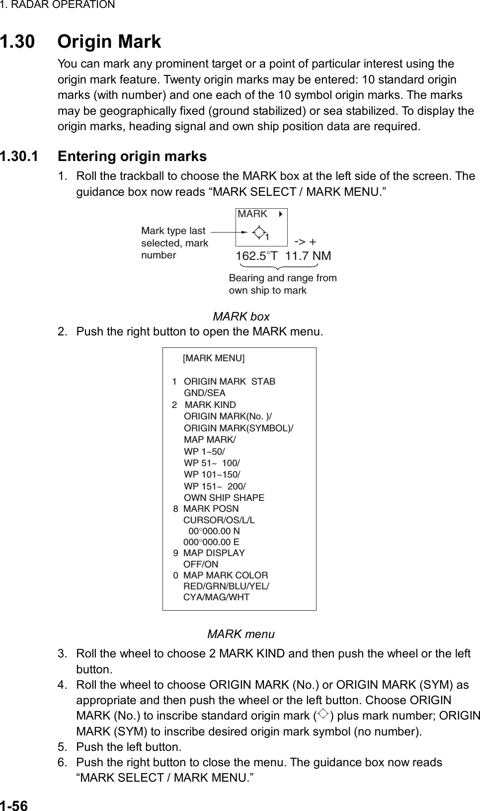 1. RADAR OPERATION  1-56 1.30 Origin Mark You can mark any prominent target or a point of particular interest using the origin mark feature. Twenty origin marks may be entered: 10 standard origin marks (with number) and one each of the 10 symbol origin marks. The marks may be geographically fixed (ground stabilized) or sea stabilized. To display the origin marks, heading signal and own ship position data are required.    1.30.1  Entering origin marks 1.  Roll the trackball to choose the MARK box at the left side of the screen. The guidance box now reads “MARK SELECT / MARK MENU.” MARK   Mark type lastselected, marknumber-&gt; +162.5°T  11.7 NMBearing and range from own ship to mark1 MARK box 2.  Push the right button to open the MARK menu. [MARK MENU]  1  ORIGIN MARK  STAB   GND/SEA  2   MARK KIND   ORIGIN MARK(No. )/   ORIGIN MARK(SYMBOL)/   MAP MARK/   WP 1~50/   WP 51~ 100/   WP 101~150/   WP 151~ 200/   OWN SHIP SHAPE  8  MARK POSN    CURSOR/OS/L/L      00°000.00 N    000°000.00 E9  MAP DISPLAY    OFF/ON0  MAP MARK COLOR    RED/GRN/BLU/YEL/    CYA/MAG/WHT MARK menu 3.  Roll the wheel to choose 2 MARK KIND and then push the wheel or the left button. 4.  Roll the wheel to choose ORIGIN MARK (No.) or ORIGIN MARK (SYM) as appropriate and then push the wheel or the left button. Choose ORIGIN MARK (No.) to inscribe standard origin mark ( ) plus mark number; ORIGIN MARK (SYM) to inscribe desired origin mark symbol (no number). 5.  Push the left button. 6.  Push the right button to close the menu. The guidance box now reads “MARK SELECT / MARK MENU.” 