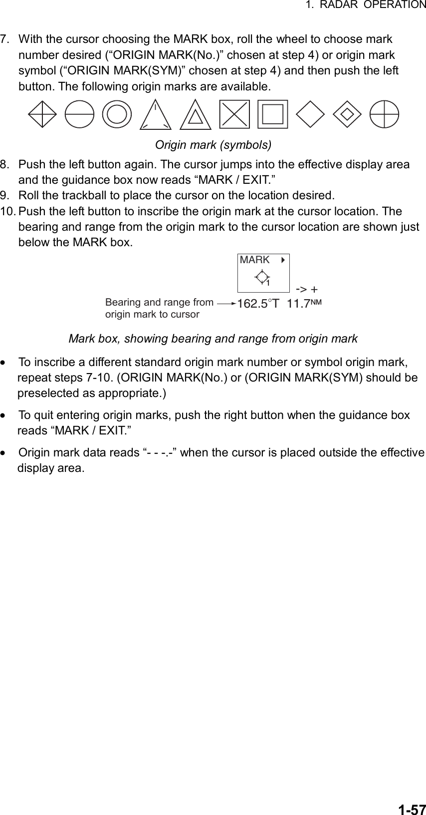 1. RADAR OPERATION  1-577.  With the cursor choosing the MARK box, roll the wheel to choose mark number desired (“ORIGIN MARK(No.)” chosen at step 4) or origin mark symbol (“ORIGIN MARK(SYM)” chosen at step 4) and then push the left button. The following origin marks are available.  Origin mark (symbols) 8.  Push the left button again. The cursor jumps into the effective display area and the guidance box now reads “MARK / EXIT.” 9.  Roll the trackball to place the cursor on the location desired. 10. Push the left button to inscribe the origin mark at the cursor location. The bearing and range from the origin mark to the cursor location are shown just below the MARK box. MARK   -&gt; +162.5°T  11.7NMBearing and range from origin mark to cursor1 Mark box, showing bearing and range from origin mark • To inscribe a different standard origin mark number or symbol origin mark, repeat steps 7-10. (ORIGIN MARK(No.) or (ORIGIN MARK(SYM) should be preselected as appropriate.) • To quit entering origin marks, push the right button when the guidance box reads “MARK / EXIT.” • Origin mark data reads “- - -.-” when the cursor is placed outside the effective display area.  