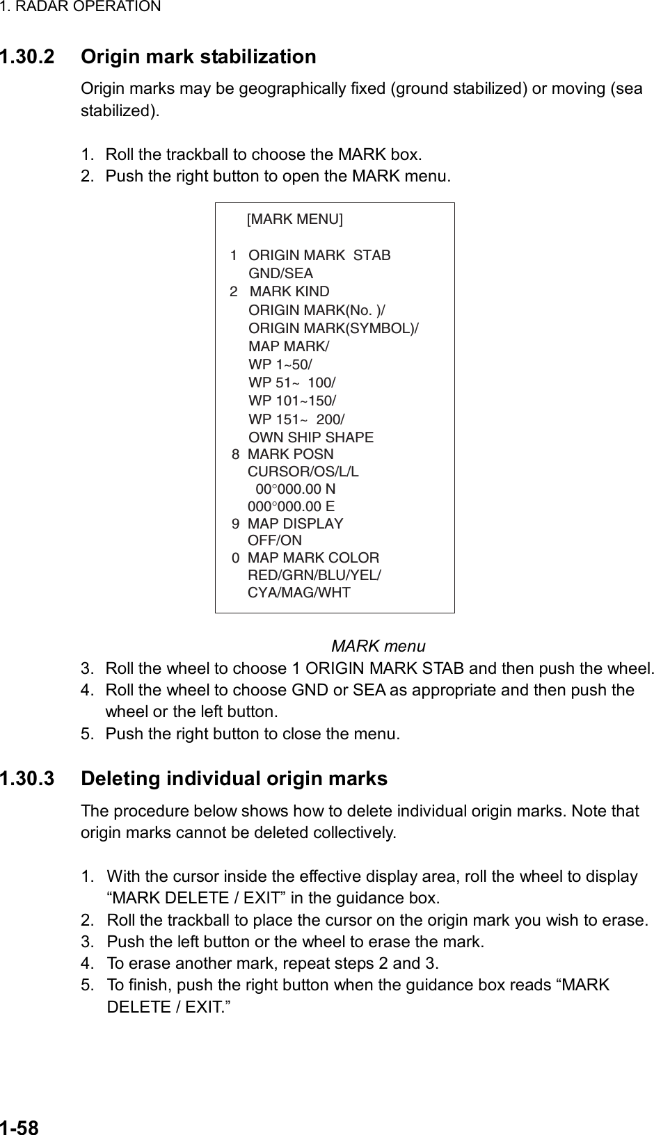 1. RADAR OPERATION  1-58 1.30.2  Origin mark stabilization Origin marks may be geographically fixed (ground stabilized) or moving (sea stabilized).  1.  Roll the trackball to choose the MARK box. 2.  Push the right button to open the MARK menu. [MARK MENU]  1  ORIGIN MARK  STAB   GND/SEA  2   MARK KIND   ORIGIN MARK(No. )/   ORIGIN MARK(SYMBOL)/   MAP MARK/   WP 1~50/   WP 51~ 100/   WP 101~150/   WP 151~ 200/   OWN SHIP SHAPE  8  MARK POSN    CURSOR/OS/L/L      00°000.00 N    000°000.00 E9  MAP DISPLAY    OFF/ON0  MAP MARK COLOR    RED/GRN/BLU/YEL/    CYA/MAG/WHT MARK menu 3.  Roll the wheel to choose 1 ORIGIN MARK STAB and then push the wheel. 4.  Roll the wheel to choose GND or SEA as appropriate and then push the wheel or the left button.   5.  Push the right button to close the menu.  1.30.3  Deleting individual origin marks The procedure below shows how to delete individual origin marks. Note that origin marks cannot be deleted collectively.  1.  With the cursor inside the effective display area, roll the wheel to display “MARK DELETE / EXIT” in the guidance box. 2.  Roll the trackball to place the cursor on the origin mark you wish to erase.   3.  Push the left button or the wheel to erase the mark. 4.  To erase another mark, repeat steps 2 and 3. 5.  To finish, push the right button when the guidance box reads “MARK DELETE / EXIT.”   