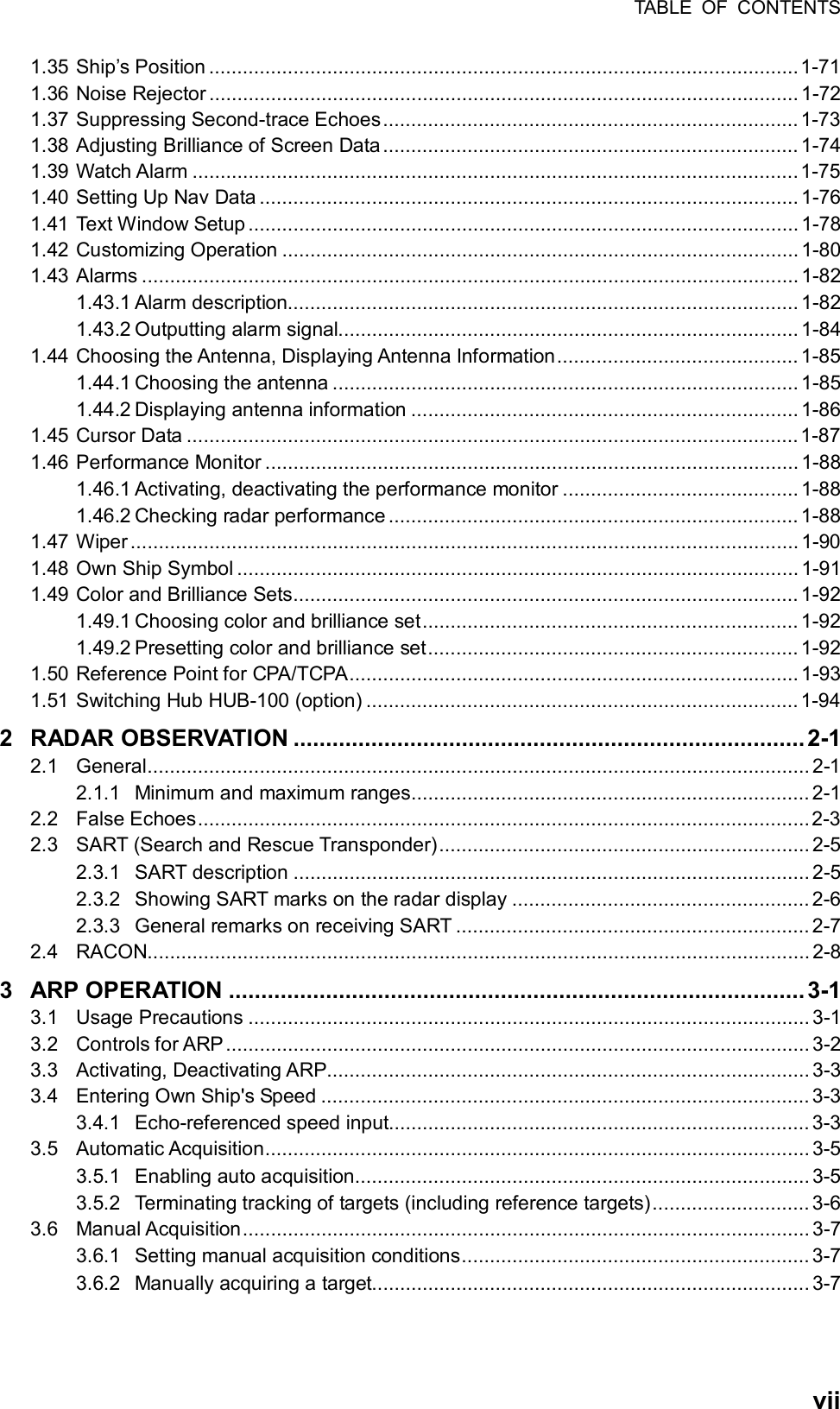 TABLE OF CONTENTS  vii1.35 Ship’s Position .........................................................................................................1-71 1.36 Noise Rejector ......................................................................................................... 1-72 1.37 Suppressing Second-trace Echoes.......................................................................... 1-73 1.38 Adjusting Brilliance of Screen Data .......................................................................... 1-74 1.39 Watch Alarm ............................................................................................................ 1-75 1.40 Setting Up Nav Data ................................................................................................ 1-76 1.41 Text Window Setup .................................................................................................. 1-78 1.42 Customizing Operation ............................................................................................ 1-80 1.43 Alarms ..................................................................................................................... 1-82 1.43.1 Alarm description........................................................................................... 1-82 1.43.2 Outputting alarm signal.................................................................................. 1-84 1.44 Choosing the Antenna, Displaying Antenna Information........................................... 1-85 1.44.1 Choosing the antenna ................................................................................... 1-85 1.44.2 Displaying antenna information ..................................................................... 1-86 1.45 Cursor Data .............................................................................................................1-87 1.46 Performance Monitor ............................................................................................... 1-88 1.46.1 Activating, deactivating the performance monitor .......................................... 1-88 1.46.2 Checking radar performance......................................................................... 1-88 1.47 Wiper ....................................................................................................................... 1-90 1.48 Own Ship Symbol .................................................................................................... 1-91 1.49 Color and Brilliance Sets.......................................................................................... 1-92 1.49.1 Choosing color and brilliance set................................................................... 1-92 1.49.2 Presetting color and brilliance set.................................................................. 1-92 1.50 Reference Point for CPA/TCPA................................................................................ 1-93 1.51 Switching Hub HUB-100 (option) .............................................................................1-94 2 RADAR OBSERVATION ...............................................................................2-1 2.1 General...................................................................................................................... 2-1 2.1.1 Minimum and maximum ranges....................................................................... 2-1 2.2 False Echoes............................................................................................................. 2-3 2.3 SART (Search and Rescue Transponder).................................................................. 2-5 2.3.1 SART description ............................................................................................ 2-5 2.3.2 Showing SART marks on the radar display .....................................................2-6 2.3.3 General remarks on receiving SART ............................................................... 2-7 2.4 RACON...................................................................................................................... 2-8 3 ARP OPERATION .........................................................................................3-1 3.1 Usage Precautions .................................................................................................... 3-1 3.2 Controls for ARP ........................................................................................................ 3-2 3.3 Activating, Deactivating ARP...................................................................................... 3-3 3.4 Entering Own Ship&apos;s Speed ....................................................................................... 3-3 3.4.1 Echo-referenced speed input........................................................................... 3-3 3.5 Automatic Acquisition................................................................................................. 3-5 3.5.1 Enabling auto acquisition................................................................................. 3-5 3.5.2 Terminating tracking of targets (including reference targets)............................ 3-6 3.6 Manual Acquisition..................................................................................................... 3-7 3.6.1 Setting manual acquisition conditions.............................................................. 3-7 3.6.2 Manually acquiring a target.............................................................................. 3-7 