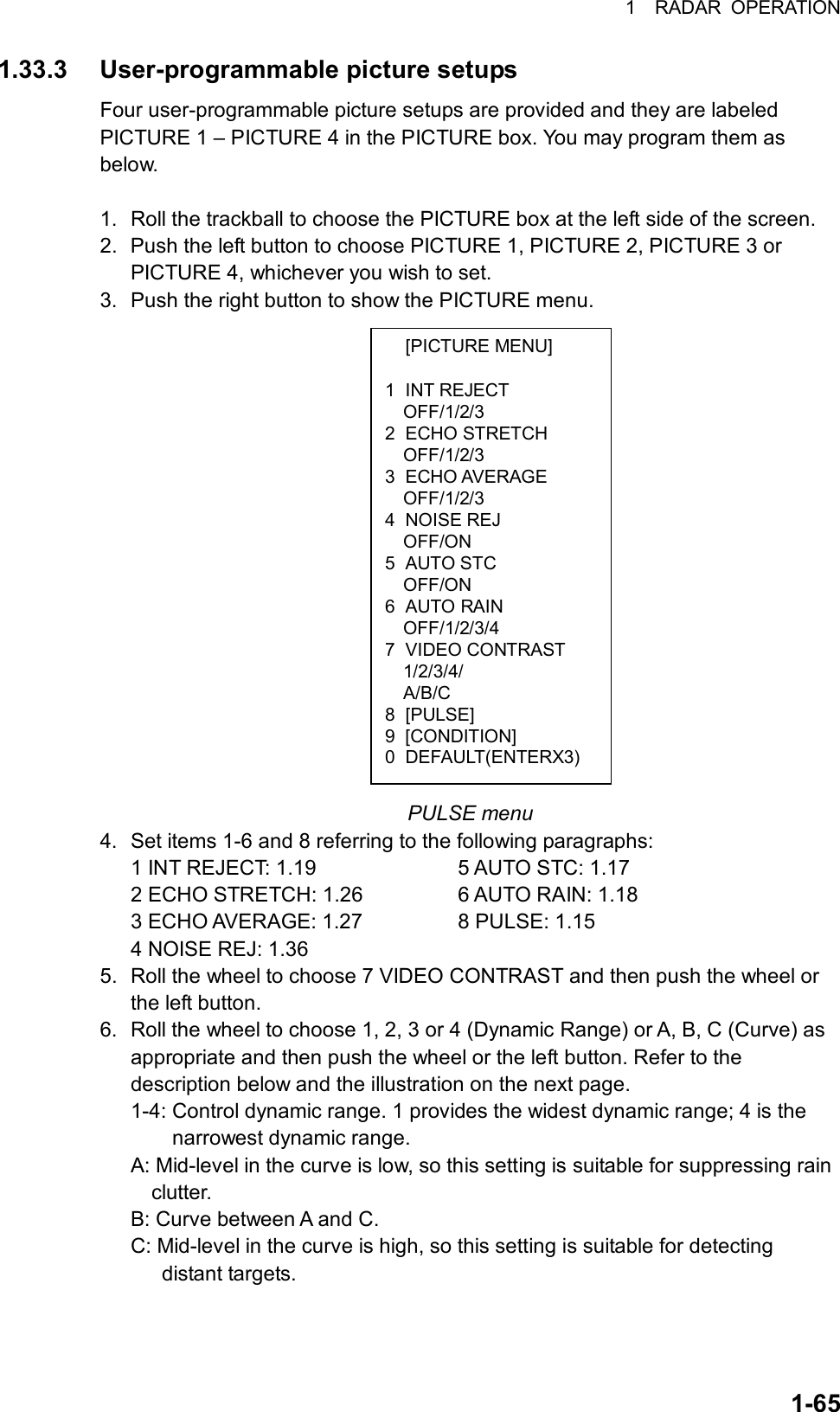 1  RADAR OPERATION  1-65 [PICTURE MENU]  1 INT REJECT OFF/1/2/3 2 ECHO STRETCH OFF/1/2/3 3 ECHO AVERAGE OFF/1/2/3 4 NOISE REJ OFF/ON 5 AUTO STC OFF/ON 6 AUTO RAIN OFF/1/2/3/4 7 VIDEO CONTRAST 1/2/3/4/ A/B/C 8 [PULSE] 9 [CONDITION] 0 DEFAULT(ENTERX3) 1.33.3 User-programmable picture setups Four user-programmable picture setups are provided and they are labeled PICTURE 1 – PICTURE 4 in the PICTURE box. You may program them as below.  1.  Roll the trackball to choose the PICTURE box at the left side of the screen. 2.  Push the left button to choose PICTURE 1, PICTURE 2, PICTURE 3 or PICTURE 4, whichever you wish to set. 3.  Push the right button to show the PICTURE menu.                    PULSE menu 4.  Set items 1-6 and 8 referring to the following paragraphs: 1 INT REJECT: 1.19      5 AUTO STC: 1.17 2 ECHO STRETCH: 1.26    6 AUTO RAIN: 1.18 3 ECHO AVERAGE: 1.27    8 PULSE: 1.15 4 NOISE REJ: 1.36 5.  Roll the wheel to choose 7 VIDEO CONTRAST and then push the wheel or the left button. 6.  Roll the wheel to choose 1, 2, 3 or 4 (Dynamic Range) or A, B, C (Curve) as appropriate and then push the wheel or the left button. Refer to the description below and the illustration on the next page. 1-4: Control dynamic range. 1 provides the widest dynamic range; 4 is the       narrowest dynamic range.  A: Mid-level in the curve is low, so this setting is suitable for suppressing rain     clutter. B: Curve between A and C. C: Mid-level in the curve is high, so this setting is suitable for detecting      distant targets.  