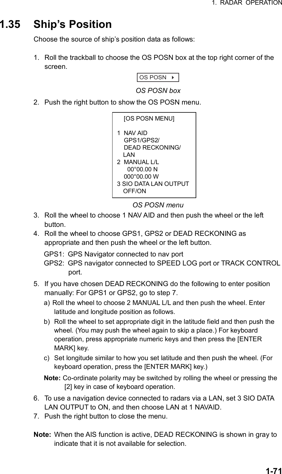 1. RADAR OPERATION  1-71  [OS POSN MENU]  1 NAV AID  GPS1/GPS2/  DEAD RECKONING/ LAN 2 MANUAL L/L   00°00.00 N  000°00.00 W 3 SIO DATA LAN OUTPUTOFF/ON  1.35 Ship’s Position Choose the source of ship’s position data as follows:  1.  Roll the trackball to choose the OS POSN box at the top right corner of the screen. OS POSN    OS POSN box 2.  Push the right button to show the OS POSN menu.             OS POSN menu 3.  Roll the wheel to choose 1 NAV AID and then push the wheel or the left button. 4.  Roll the wheel to choose GPS1, GPS2 or DEAD RECKONING as appropriate and then push the wheel or the left button. GPS1:  GPS Navigator connected to nav port GPS2:  GPS navigator connected to SPEED LOG port or TRACK CONTROL          port. 5.  If you have chosen DEAD RECKONING do the following to enter position manually: For GPS1 or GPS2, go to step 7. a) Roll the wheel to choose 2 MANUAL L/L and then push the wheel. Enter latitude and longitude position as follows. b) Roll the wheel to set appropriate digit in the latitude field and then push the wheel. (You may push the wheel again to skip a place.) For keyboard operation, press appropriate numeric keys and then press the [ENTER MARK] key. c)  Set longitude similar to how you set latitude and then push the wheel. (For keyboard operation, press the [ENTER MARK] key.) Note: Co-ordinate polarity may be switched by rolling the wheel or pressing the [2] key in case of keyboard operation. 6.  To use a navigation device connected to radars via a LAN, set 3 SIO DATA LAN OUTPUT to ON, and then choose LAN at 1 NAVAID. 7.  Push the right button to close the menu.  Note:  When the AIS function is active, DEAD RECKONING is shown in gray to indicate that it is not available for selection. 