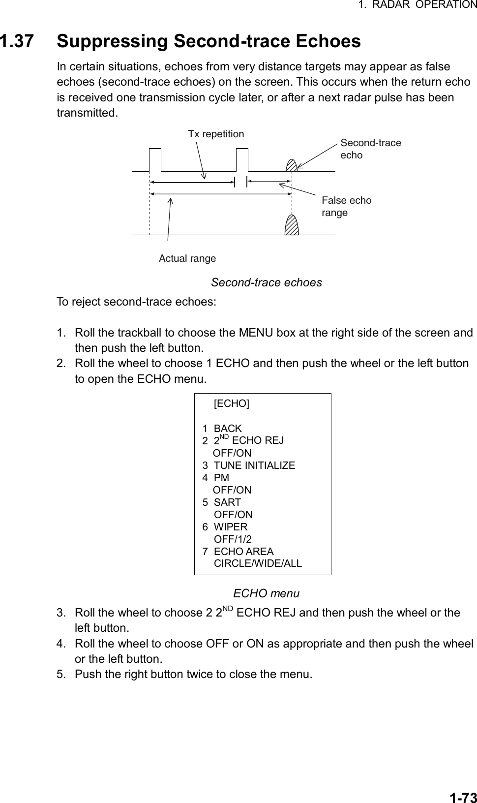 1. RADAR OPERATION  1-73 [ECHO]  1 BACK 2 2ND ECHO REJ OFF/ON 3 TUNE INITIALIZE 4 PM OFF/ON 5 SART  OFF/ON 6 WIPER  OFF/1/2 7 ECHO AREA  CIRCLE/WIDE/ALL 1.37  Suppressing Second-trace Echoes In certain situations, echoes from very distance targets may appear as false echoes (second-trace echoes) on the screen. This occurs when the return echo is received one transmission cycle later, or after a next radar pulse has been transmitted. Second-traceechoTx repetitionActual rangeFalse echorange Second-trace echoes To reject second-trace echoes:  1.  Roll the trackball to choose the MENU box at the right side of the screen and then push the left button. 2.  Roll the wheel to choose 1 ECHO and then push the wheel or the left button to open the ECHO menu.             ECHO menu 3.  Roll the wheel to choose 2 2ND ECHO REJ and then push the wheel or the left button. 4.  Roll the wheel to choose OFF or ON as appropriate and then push the wheel or the left button. 5.  Push the right button twice to close the menu.  