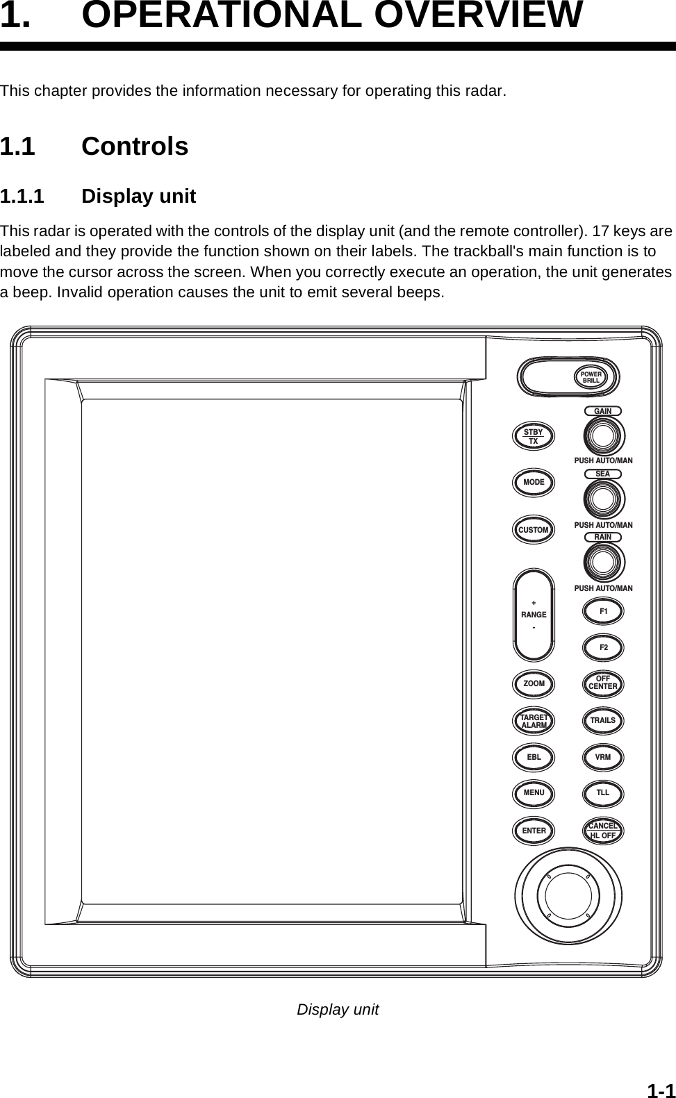 1-11. OPERATIONAL OVERVIEWThis chapter provides the information necessary for operating this radar.1.1 Controls1.1.1 Display unitThis radar is operated with the controls of the display unit (and the remote controller). 17 keys are labeled and they provide the function shown on their labels. The trackball&apos;s main function is to move the cursor across the screen. When you correctly execute an operation, the unit generates a beep. Invalid operation causes the unit to emit several beeps.Display unitENTERTARGETALARMCANCELHL OFFTLLMENUEBLZOOM OFFCENTERTRAILSVRMF1F2PUSH AUTO/MANPUSH AUTO/MANPUSH AUTO/MANSTBYTXMODECUSTOM+RANGE-POWERBRILLGAINSEARAIN