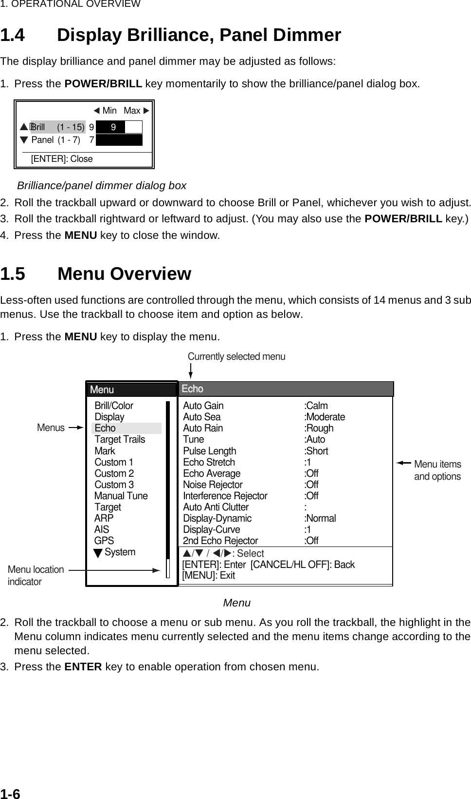 1. OPERATIONAL OVERVIEW1-61.4 Display Brilliance, Panel DimmerThe display brilliance and panel dimmer may be adjusted as follows:1. Press the POWER/BRILL key momentarily to show the brilliance/panel dialog box.Brilliance/panel dimmer dialog box 2. Roll the trackball upward or downward to choose Brill or Panel, whichever you wish to adjust.3. Roll the trackball rightward or leftward to adjust. (You may also use the POWER/BRILL key.)4. Press the MENU key to close the window.1.5 Menu OverviewLess-often used functions are controlled through the menu, which consists of 14 menus and 3 sub menus. Use the trackball to choose item and option as below.1. Press the MENU key to display the menu.Menu2. Roll the trackball to choose a menu or sub menu. As you roll the trackball, the highlight in the Menu column indicates menu currently selected and the menu items change according to the menu selected.3. Press the ENTER key to enable operation from chosen menu.  W Min   Max X  Brill (1 - 15)  9        9         Panel (1 - 7)    7                   [ENTER]: Close STSystemGPSBrill/ColorEchoMarkTarget TrailsCustom 1 DisplayCustom 2Custom 3 TargetARPAISManual TuneAuto Rain TunePulse Length Auto Gain  Auto Sea   Echo StretchEcho Average:Auto:Short:1:Off:Rough:Calm:ModerateAuto Anti Clutter  Display-DynamicDisplay-CurveNoise Rejector  Interference Rejector 2nd Echo Rejector:Normal:1:Off::Off:OffMenuMenuEchoEchoMenusMenu itemsand optionsCurrently selected menuMenu locationindicatorS/T / W/X: Select[ENTER]: Enter  [CANCEL/HL OFF]: Back[MENU]: Exit