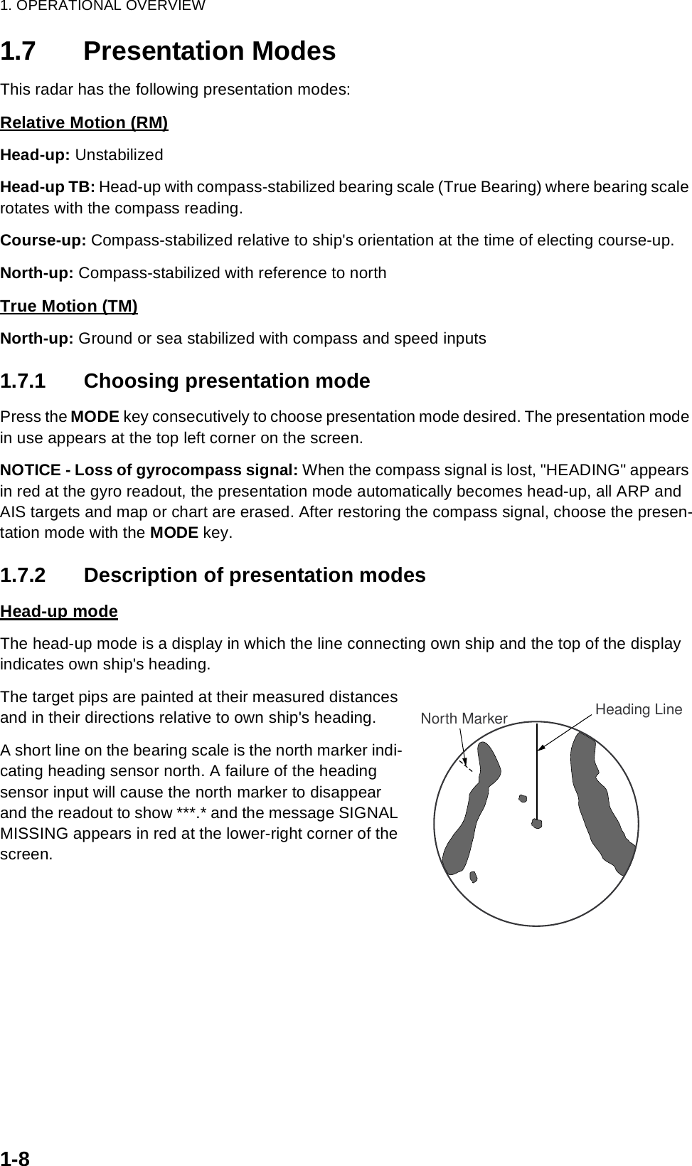 1. OPERATIONAL OVERVIEW1-81.7 Presentation ModesThis radar has the following presentation modes:Relative Motion (RM)Head-up: UnstabilizedHead-up TB: Head-up with compass-stabilized bearing scale (True Bearing) where bearing scale rotates with the compass reading.Course-up: Compass-stabilized relative to ship&apos;s orientation at the time of electing course-up.North-up: Compass-stabilized with reference to northTrue Motion (TM)North-up: Ground or sea stabilized with compass and speed inputs1.7.1 Choosing presentation modePress the MODE key consecutively to choose presentation mode desired. The presentation mode in use appears at the top left corner on the screen.NOTICE - Loss of gyrocompass signal: When the compass signal is lost, &quot;HEADING&quot; appears in red at the gyro readout, the presentation mode automatically becomes head-up, all ARP and AIS targets and map or chart are erased. After restoring the compass signal, choose the presen-tation mode with the MODE key.1.7.2 Description of presentation modesHead-up modeThe head-up mode is a display in which the line connecting own ship and the top of the display indicates own ship&apos;s heading.The target pips are painted at their measured distances and in their directions relative to own ship&apos;s heading.A short line on the bearing scale is the north marker indi-cating heading sensor north. A failure of the heading sensor input will cause the north marker to disappear and the readout to show ***.* and the message SIGNAL MISSING appears in red at the lower-right corner of the screen.Heading LineNorth Marker