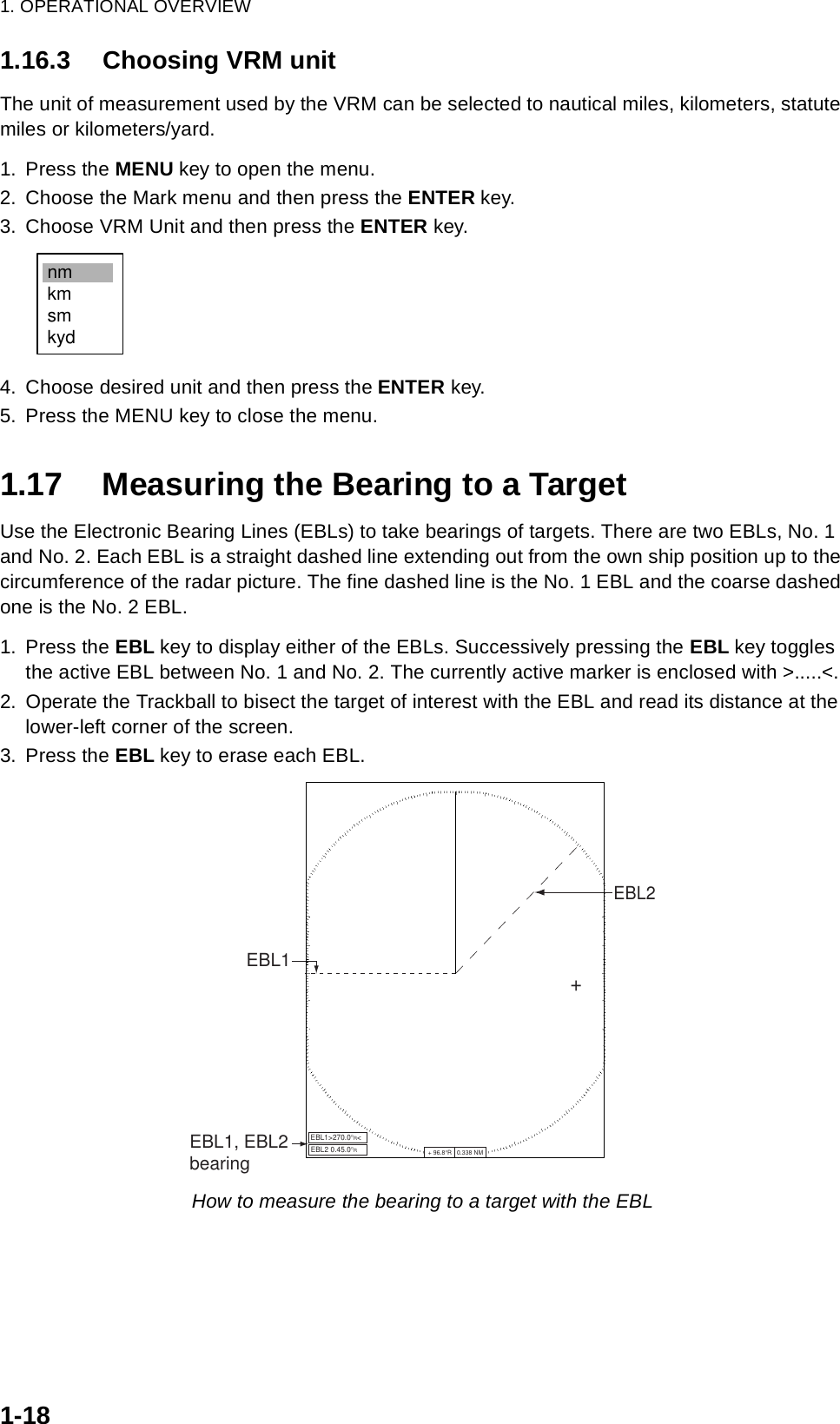 1. OPERATIONAL OVERVIEW1-181.16.3 Choosing VRM unitThe unit of measurement used by the VRM can be selected to nautical miles, kilometers, statute miles or kilometers/yard.1. Press the MENU key to open the menu.2. Choose the Mark menu and then press the ENTER key.3. Choose VRM Unit and then press the ENTER key.4. Choose desired unit and then press the ENTER key.5. Press the MENU key to close the menu.1.17 Measuring the Bearing to a TargetUse the Electronic Bearing Lines (EBLs) to take bearings of targets. There are two EBLs, No. 1 and No. 2. Each EBL is a straight dashed line extending out from the own ship position up to the circumference of the radar picture. The fine dashed line is the No. 1 EBL and the coarse dashed one is the No. 2 EBL.1. Press the EBL key to display either of the EBLs. Successively pressing the EBL key toggles the active EBL between No. 1 and No. 2. The currently active marker is enclosed with &gt;.....&lt;.2. Operate the Trackball to bisect the target of interest with the EBL and read its distance at the lower-left corner of the screen. 3. Press the EBL key to erase each EBL.How to measure the bearing to a target with the EBLnmkmsmkydEBL1 EBL1, EBL2bearingEBL1&gt;270.0°R&lt;+EBL2EBL2 0.45.0°R+ 96.8°R   0.338 NM