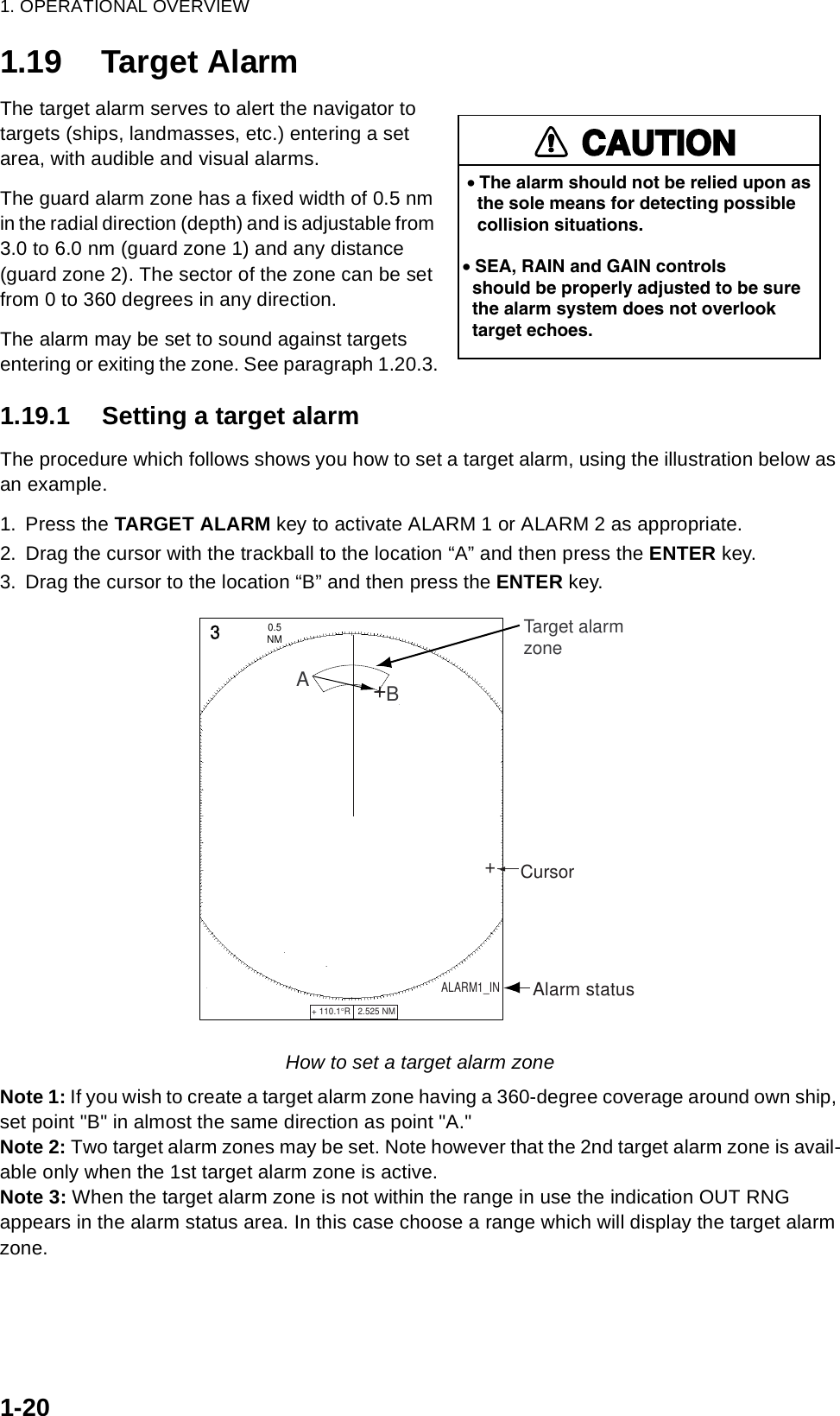 1. OPERATIONAL OVERVIEW1-201.19 Target AlarmThe target alarm serves to alert the navigator to targets (ships, landmasses, etc.) entering a set area, with audible and visual alarms.The guard alarm zone has a fixed width of 0.5 nm in the radial direction (depth) and is adjustable from 3.0 to 6.0 nm (guard zone 1) and any distance (guard zone 2). The sector of the zone can be set from 0 to 360 degrees in any direction.The alarm may be set to sound against targets entering or exiting the zone. See paragraph 1.20.3.1.19.1 Setting a target alarmThe procedure which follows shows you how to set a target alarm, using the illustration below as an example.1. Press the TARGET ALARM key to activate ALARM 1 or ALARM 2 as appropriate.2. Drag the cursor with the trackball to the location “A” and then press the ENTER key.3. Drag the cursor to the location “B” and then press the ENTER key.How to set a target alarm zoneNote 1: If you wish to create a target alarm zone having a 360-degree coverage around own ship, set point &quot;B&quot; in almost the same direction as point &quot;A.&quot;Note 2: Two target alarm zones may be set. Note however that the 2nd target alarm zone is avail-able only when the 1st target alarm zone is active.Note 3: When the target alarm zone is not within the range in use the indication OUT RNG appears in the alarm status area. In this case choose a range which will display the target alarm zone.CAUTION• The alarm should not be relied upon as   the sole means for detecting possible   collision situations.• SEA, RAIN and GAIN controls  should be properly adjusted to be sure  the alarm system does not overlook  target echoes.+ 110.1°R   2.525 NM   +3NM0.5 Cursor++Target alarmzoneABALARM1_IN       Alarm status