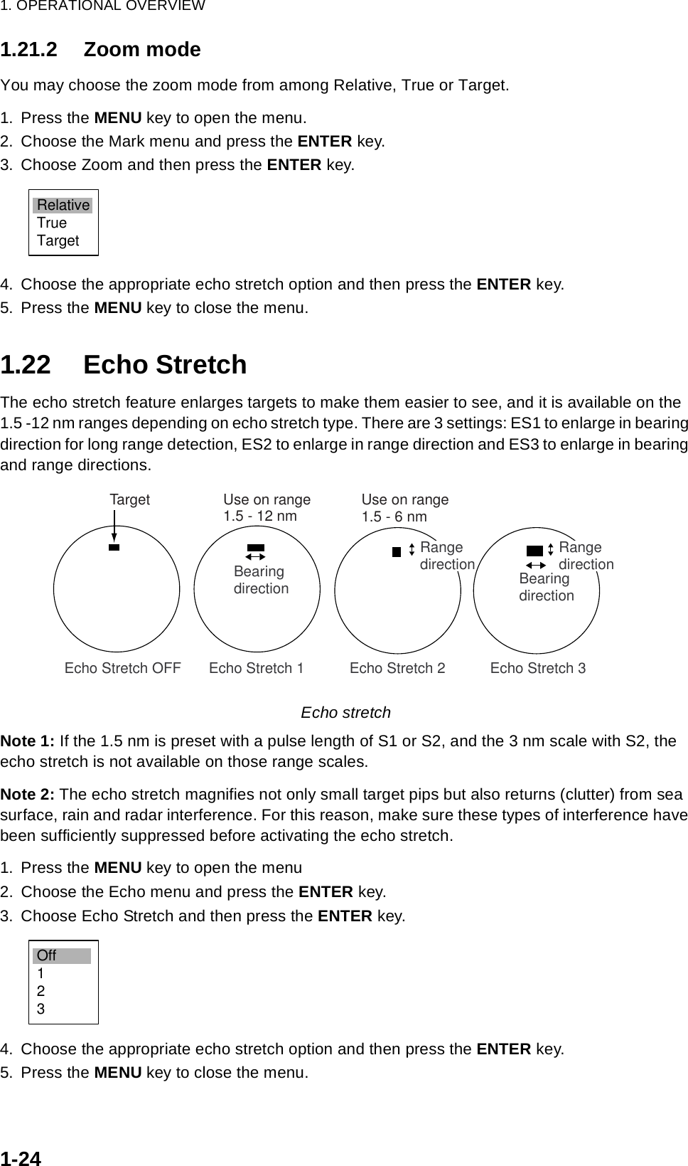 1. OPERATIONAL OVERVIEW1-241.21.2 Zoom modeYou may choose the zoom mode from among Relative, True or Target.1. Press the MENU key to open the menu.2. Choose the Mark menu and press the ENTER key.3. Choose Zoom and then press the ENTER key.4. Choose the appropriate echo stretch option and then press the ENTER key.5. Press the MENU key to close the menu.1.22 Echo StretchThe echo stretch feature enlarges targets to make them easier to see, and it is available on the 1.5 -12 nm ranges depending on echo stretch type. There are 3 settings: ES1 to enlarge in bearing direction for long range detection, ES2 to enlarge in range direction and ES3 to enlarge in bearing and range directions.Echo stretchNote 1: If the 1.5 nm is preset with a pulse length of S1 or S2, and the 3 nm scale with S2, the echo stretch is not available on those range scales.Note 2: The echo stretch magnifies not only small target pips but also returns (clutter) from sea surface, rain and radar interference. For this reason, make sure these types of interference have been sufficiently suppressed before activating the echo stretch.1. Press the MENU key to open the menu2. Choose the Echo menu and press the ENTER key.3. Choose Echo Stretch and then press the ENTER key.4. Choose the appropriate echo stretch option and then press the ENTER key.5. Press the MENU key to close the menu.RelativeTrueTarget  Echo Stretch 1           Echo Stretch 2           Echo Stretch 3BearingdirectionRangedirection Echo Stretch OFFTargetBearingdirectionRangedirectionUse on range1.5 - 12 nm Use on range1.5 - 6 nmOff123