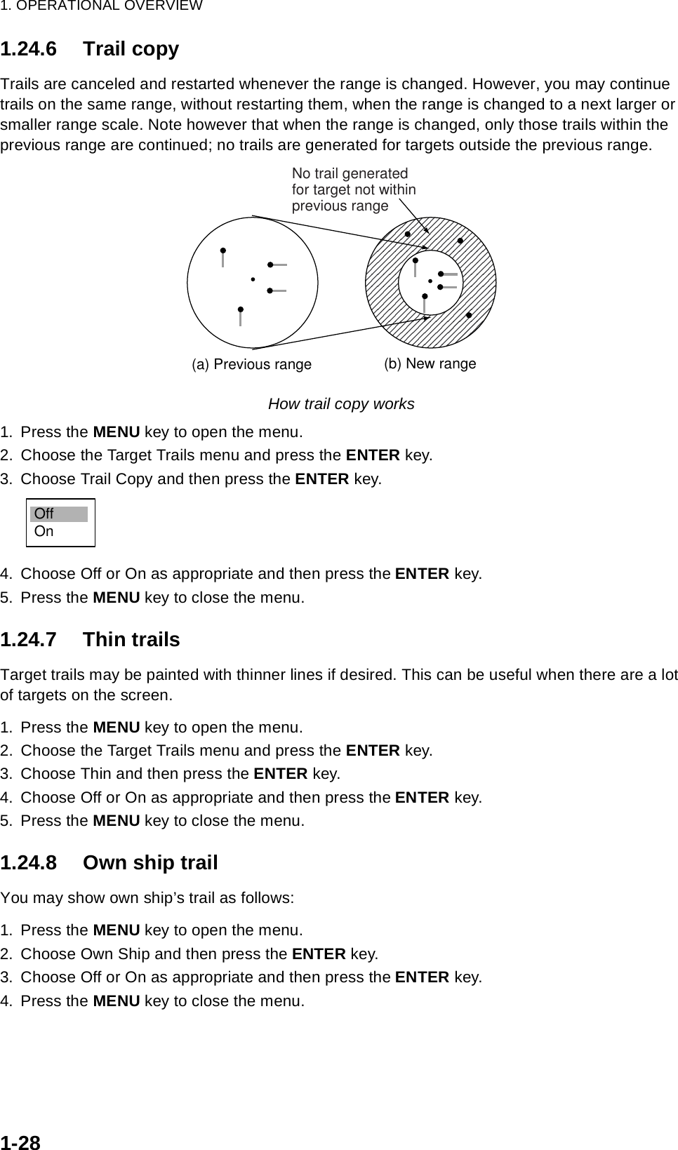 1. OPERATIONAL OVERVIEW1-281.24.6 Trail copyTrails are canceled and restarted whenever the range is changed. However, you may continue trails on the same range, without restarting them, when the range is changed to a next larger or smaller range scale. Note however that when the range is changed, only those trails within the previous range are continued; no trails are generated for targets outside the previous range.How trail copy works1. Press the MENU key to open the menu.2. Choose the Target Trails menu and press the ENTER key.3. Choose Trail Copy and then press the ENTER key.4. Choose Off or On as appropriate and then press the ENTER key.5. Press the MENU key to close the menu.1.24.7 Thin trailsTarget trails may be painted with thinner lines if desired. This can be useful when there are a lot of targets on the screen.1. Press the MENU key to open the menu.2. Choose the Target Trails menu and press the ENTER key.3. Choose Thin and then press the ENTER key.4. Choose Off or On as appropriate and then press the ENTER key.5. Press the MENU key to close the menu.1.24.8 Own ship trailYou may show own ship’s trail as follows:1. Press the MENU key to open the menu.2. Choose Own Ship and then press the ENTER key.3. Choose Off or On as appropriate and then press the ENTER key.4. Press the MENU key to close the menu.(a) Previous range (b) New rangeNo trail generatedfor target not withinprevious rangeOffOn