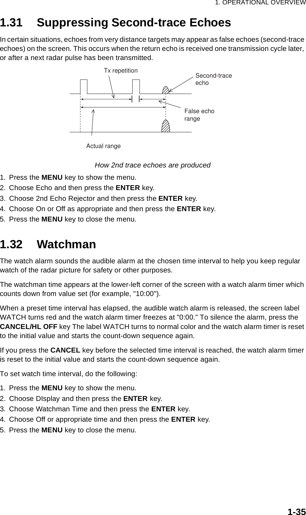 1. OPERATIONAL OVERVIEW1-351.31 Suppressing Second-trace EchoesIn certain situations, echoes from very distance targets may appear as false echoes (second-trace echoes) on the screen. This occurs when the return echo is received one transmission cycle later, or after a next radar pulse has been transmitted.How 2nd trace echoes are produced1. Press the MENU key to show the menu.2. Choose Echo and then press the ENTER key.3. Choose 2nd Echo Rejector and then press the ENTER key.4. Choose On or Off as appropriate and then press the ENTER key.5. Press the MENU key to close the menu.1.32 WatchmanThe watch alarm sounds the audible alarm at the chosen time interval to help you keep regular watch of the radar picture for safety or other purposes. The watchman time appears at the lower-left corner of the screen with a watch alarm timer which counts down from value set (for example, &quot;10:00&quot;).When a preset time interval has elapsed, the audible watch alarm is released, the screen label WATCH turns red and the watch alarm timer freezes at &quot;0:00.&quot; To silence the alarm, press the CANCEL/HL OFF key The label WATCH turns to normal color and the watch alarm timer is reset to the initial value and starts the count-down sequence again.If you press the CANCEL key before the selected time interval is reached, the watch alarm timer is reset to the initial value and starts the count-down sequence again.To set watch time interval, do the following:1. Press the MENU key to show the menu.2. Choose DIsplay and then press the ENTER key.3. Choose Watchman Time and then press the ENTER key.4. Choose Off or appropriate time and then press the ENTER key.5. Press the MENU key to close the menu.Second-traceechoTx repetitionActual rangeFalse echorange