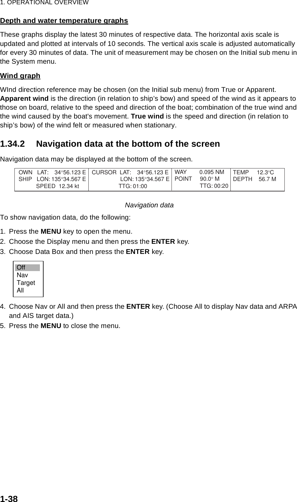 1. OPERATIONAL OVERVIEW1-38Depth and water temperature graphsThese graphs display the latest 30 minutes of respective data. The horizontal axis scale is updated and plotted at intervals of 10 seconds. The vertical axis scale is adjusted automatically for every 30 minutes of data. The unit of measurement may be chosen on the Initial sub menu in the System menu.Wind graphWInd direction reference may be chosen (on the Initial sub menu) from True or Apparent. Apparent wind is the direction (in relation to ship’s bow) and speed of the wind as it appears to those on board, relative to the speed and direction of the boat; combination of the true wind and the wind caused by the boat&apos;s movement. True wind is the speed and direction (in relation to ship’s bow) of the wind felt or measured when stationary. 1.34.2 Navigation data at the bottom of the screenNavigation data may be displayed at the bottom of the screen.Navigation dataTo show navigation data, do the following:1. Press the MENU key to open the menu.2. Choose the Display menu and then press the ENTER key.3. Choose Data Box and then press the ENTER key.4. Choose Nav or All and then press the ENTER key. (Choose All to display Nav data and ARPA and AIS target data.)5. Press the MENU to close the menu.OWN   LAT:    34°56.123 ESHIP   LON: 135°34.567 E           SPEED  12.34 ktCURSOR  LAT:    34°56.123 E        LON: 135°34.567 E                 TTG: 01:00TEMP     12.3°CDEPTH    56.7 MWAY        0.095 NMPOINT     90.0° M                TTG: 00:20OffNavTargetAll
