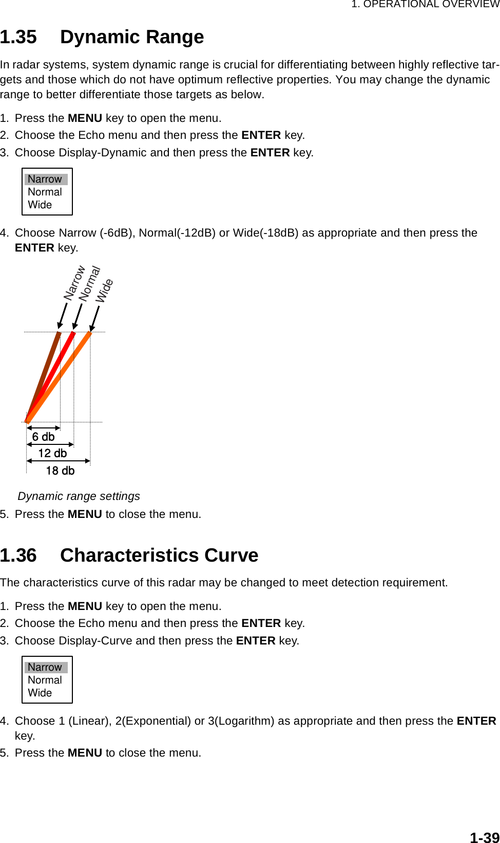 1. OPERATIONAL OVERVIEW1-391.35 Dynamic RangeIn radar systems, system dynamic range is crucial for differentiating between highly reflective tar-gets and those which do not have optimum reflective properties. You may change the dynamic range to better differentiate those targets as below.1. Press the MENU key to open the menu.2. Choose the Echo menu and then press the ENTER key.3. Choose Display-Dynamic and then press the ENTER key.4. Choose Narrow (-6dB), Normal(-12dB) or Wide(-18dB) as appropriate and then press the ENTER key.Dynamic range settings5. Press the MENU to close the menu.1.36 Characteristics CurveThe characteristics curve of this radar may be changed to meet detection requirement.1. Press the MENU key to open the menu.2. Choose the Echo menu and then press the ENTER key.3. Choose Display-Curve and then press the ENTER key.4. Choose 1 (Linear), 2(Exponential) or 3(Logarithm) as appropriate and then press the ENTER key.5. Press the MENU to close the menu.NarrowNormalWide6 db 12 db18 dbWideNormalNarrowNarrowNormalWide