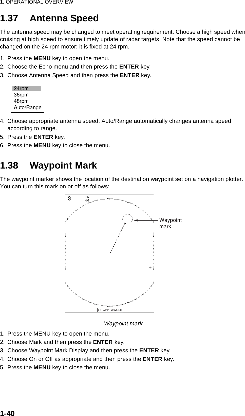 1. OPERATIONAL OVERVIEW1-401.37 Antenna SpeedThe antenna speed may be changed to meet operating requirement. Choose a high speed when cruising at high speed to ensure timely update of radar targets. Note that the speed cannot be changed on the 24 rpm motor; it is fixed at 24 rpm.1. Press the MENU key to open the menu.2. Choose the Echo menu and then press the ENTER key.3. Choose Antenna Speed and then press the ENTER key.4. Choose appropriate antenna speed. Auto/Range automatically changes antenna speed according to range.5. Press the ENTER key.6. Press the MENU key to close the menu.1.38 Waypoint MarkThe waypoint marker shows the location of the destination waypoint set on a navigation plotter. You can turn this mark on or off as follows:Waypoint mark1. Press the MENU key to open the menu.2. Choose Mark and then press the ENTER key.3. Choose Waypoint Mark Display and then press the ENTER key.4. Choose On or Off as appropriate and then press the ENTER key.5. Press the MENU key to close the menu.24rpm36rpm48rpmAuto/Range+ 110.1°R   2.525 NM   +3NM0.5 +Waypointmark