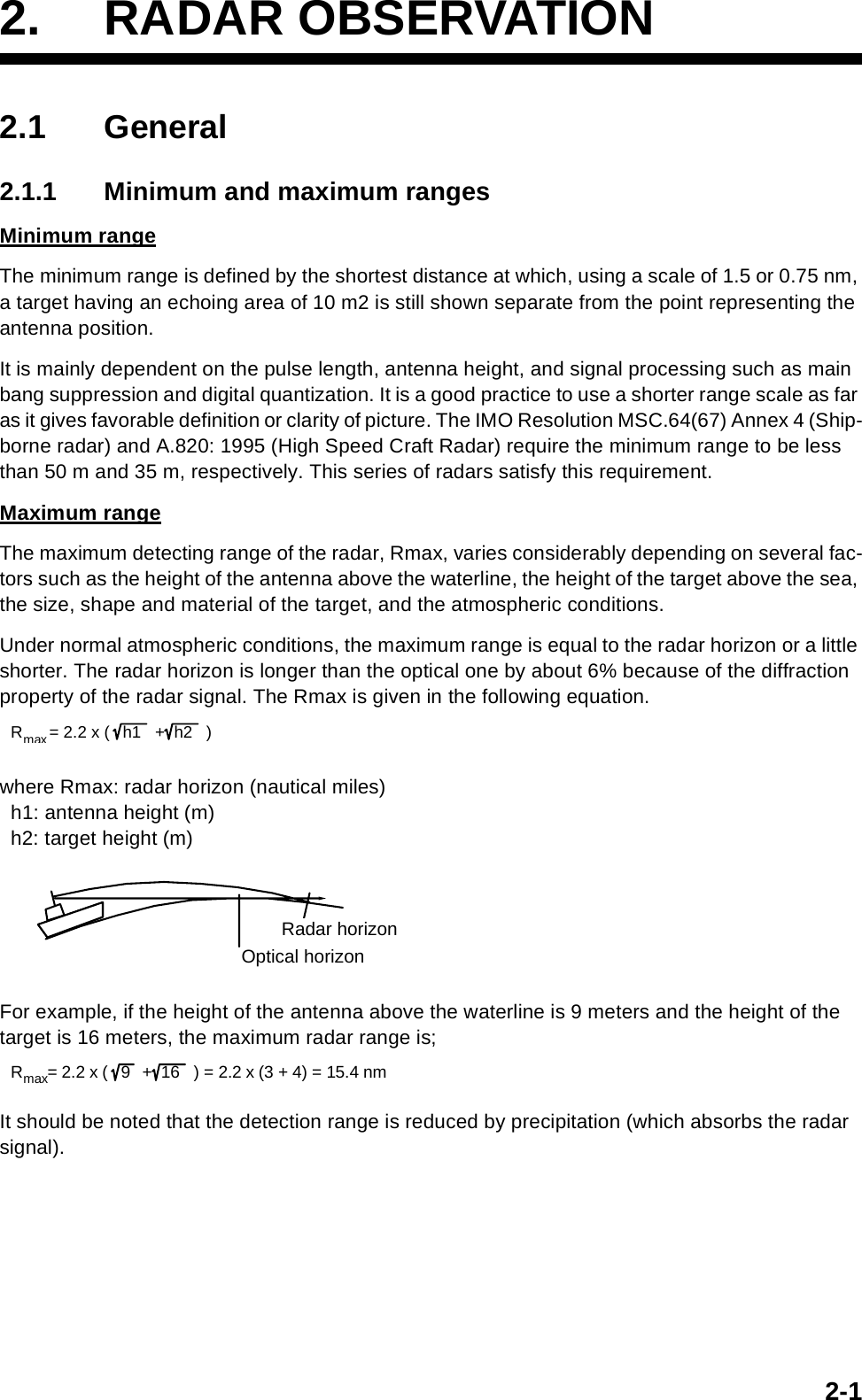 2-12. RADAR OBSERVATION2.1 General2.1.1 Minimum and maximum rangesMinimum rangeThe minimum range is defined by the shortest distance at which, using a scale of 1.5 or 0.75 nm, a target having an echoing area of 10 m2 is still shown separate from the point representing the antenna position.It is mainly dependent on the pulse length, antenna height, and signal processing such as main bang suppression and digital quantization. It is a good practice to use a shorter range scale as far as it gives favorable definition or clarity of picture. The IMO Resolution MSC.64(67) Annex 4 (Ship-borne radar) and A.820: 1995 (High Speed Craft Radar) require the minimum range to be less than 50 m and 35 m, respectively. This series of radars satisfy this requirement.Maximum rangeThe maximum detecting range of the radar, Rmax, varies considerably depending on several fac-tors such as the height of the antenna above the waterline, the height of the target above the sea, the size, shape and material of the target, and the atmospheric conditions.Under normal atmospheric conditions, the maximum range is equal to the radar horizon or a little shorter. The radar horizon is longer than the optical one by about 6% because of the diffraction property of the radar signal. The Rmax is given in the following equation.where Rmax: radar horizon (nautical miles)  h1: antenna height (m)  h2: target height (m)For example, if the height of the antenna above the waterline is 9 meters and the height of the target is 16 meters, the maximum radar range is;It should be noted that the detection range is reduced by precipitation (which absorbs the radar signal). Rmax= 2.2 x ( h1  +h2 )Radar horizonOptical horizon R max = 2.2 x ( 9  +  16   ) = 2.2 x (3 + 4) = 15.4 nm   