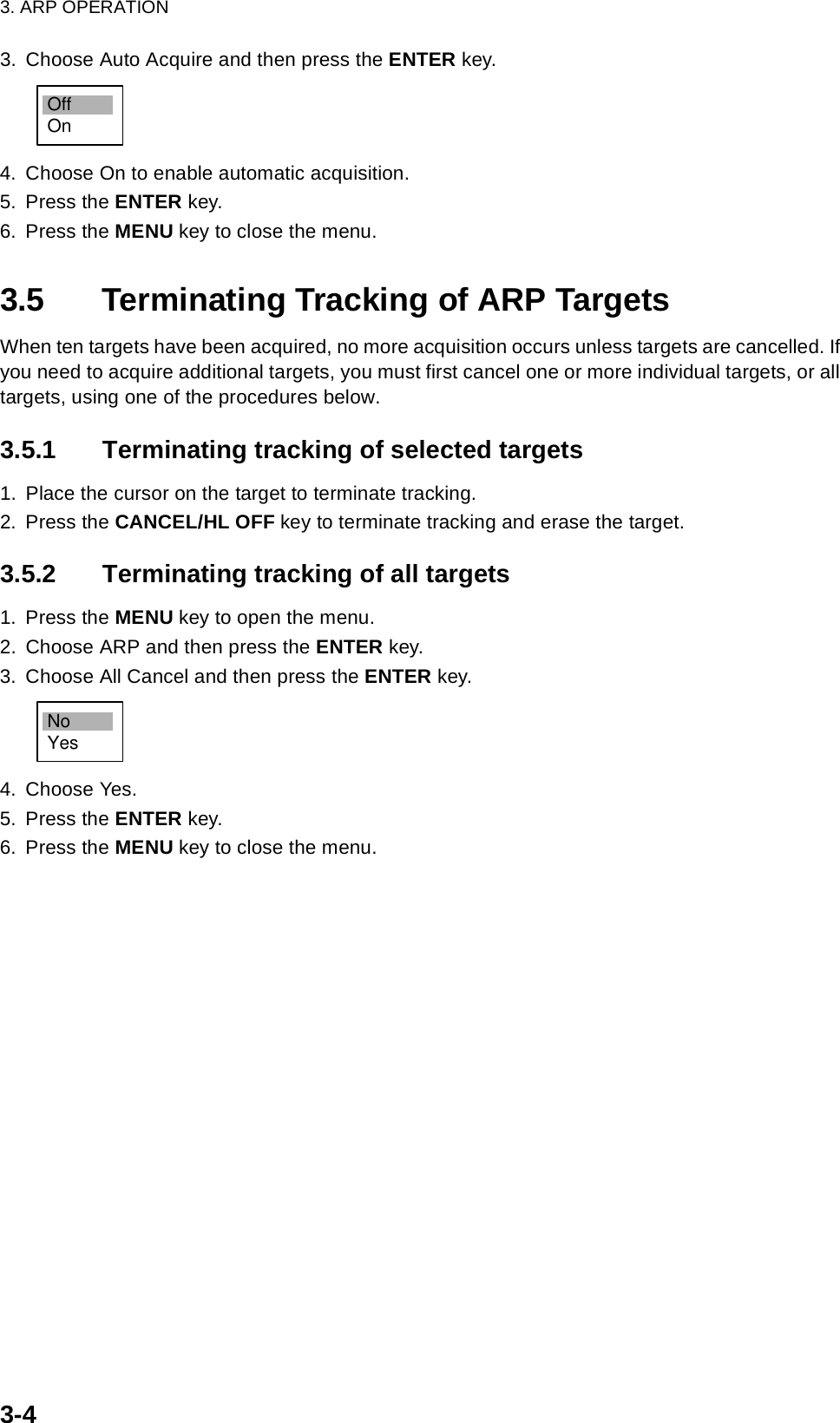 3. ARP OPERATION3-43. Choose Auto Acquire and then press the ENTER key.4. Choose On to enable automatic acquisition.5. Press the ENTER key.6. Press the MENU key to close the menu.3.5 Terminating Tracking of ARP TargetsWhen ten targets have been acquired, no more acquisition occurs unless targets are cancelled. If you need to acquire additional targets, you must first cancel one or more individual targets, or all targets, using one of the procedures below. 3.5.1 Terminating tracking of selected targets1. Place the cursor on the target to terminate tracking.2. Press the CANCEL/HL OFF key to terminate tracking and erase the target.3.5.2 Terminating tracking of all targets1. Press the MENU key to open the menu.2. Choose ARP and then press the ENTER key.3. Choose All Cancel and then press the ENTER key.4. Choose Yes.5. Press the ENTER key.6. Press the MENU key to close the menu.OffOnNoYes