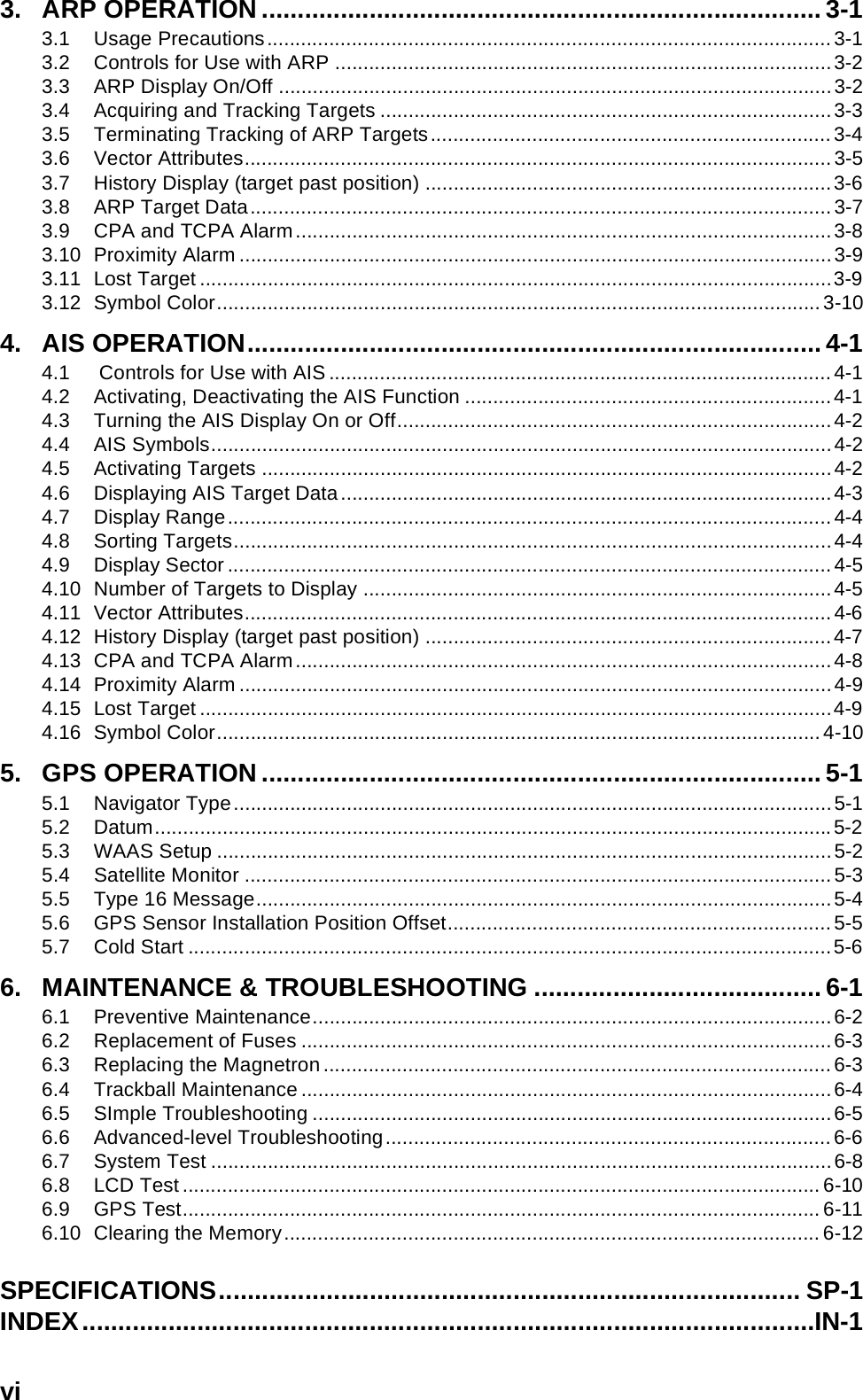 vi3. ARP OPERATION .............................................................................. 3-13.1 Usage Precautions....................................................................................................3-13.2 Controls for Use with ARP ........................................................................................3-23.3 ARP Display On/Off ..................................................................................................3-23.4 Acquiring and Tracking Targets ................................................................................3-33.5 Terminating Tracking of ARP Targets.......................................................................3-43.6 Vector Attributes........................................................................................................3-53.7 History Display (target past position) ........................................................................3-63.8 ARP Target Data.......................................................................................................3-73.9 CPA and TCPA Alarm...............................................................................................3-83.10 Proximity Alarm .........................................................................................................3-93.11 Lost Target ................................................................................................................3-93.12 Symbol Color...........................................................................................................3-104. AIS OPERATION................................................................................ 4-14.1  Controls for Use with AIS.........................................................................................4-14.2 Activating, Deactivating the AIS Function .................................................................4-14.3 Turning the AIS Display On or Off.............................................................................4-24.4 AIS Symbols..............................................................................................................4-24.5 Activating Targets .....................................................................................................4-24.6 Displaying AIS Target Data.......................................................................................4-34.7 Display Range...........................................................................................................4-44.8 Sorting Targets..........................................................................................................4-44.9 Display Sector...........................................................................................................4-54.10 Number of Targets to Display ...................................................................................4-54.11 Vector Attributes........................................................................................................4-64.12 History Display (target past position) ........................................................................4-74.13 CPA and TCPA Alarm...............................................................................................4-84.14 Proximity Alarm .........................................................................................................4-94.15 Lost Target ................................................................................................................4-94.16 Symbol Color...........................................................................................................4-105. GPS OPERATION .............................................................................. 5-15.1 Navigator Type..........................................................................................................5-15.2 Datum........................................................................................................................5-25.3 WAAS Setup .............................................................................................................5-25.4 Satellite Monitor ........................................................................................................5-35.5 Type 16 Message......................................................................................................5-45.6 GPS Sensor Installation Position Offset....................................................................5-55.7 Cold Start ..................................................................................................................5-66. MAINTENANCE &amp; TROUBLESHOOTING ........................................ 6-16.1 Preventive Maintenance............................................................................................6-26.2 Replacement of Fuses ..............................................................................................6-36.3 Replacing the Magnetron..........................................................................................6-36.4 Trackball Maintenance ..............................................................................................6-46.5 SImple Troubleshooting ............................................................................................6-56.6 Advanced-level Troubleshooting...............................................................................6-66.7 System Test ..............................................................................................................6-86.8 LCD Test .................................................................................................................6-106.9 GPS Test.................................................................................................................6-116.10 Clearing the Memory............................................................................................... 6-12SPECIFICATIONS................................................................................. SP-1INDEX......................................................................................................IN-1