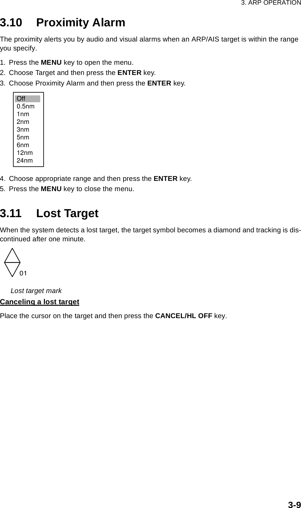 3. ARP OPERATION3-93.10 Proximity AlarmThe proximity alerts you by audio and visual alarms when an ARP/AIS target is within the range you specify.1. Press the MENU key to open the menu.2. Choose Target and then press the ENTER key.3. Choose Proximity Alarm and then press the ENTER key.4. Choose appropriate range and then press the ENTER key.5. Press the MENU key to close the menu.3.11 Lost TargetWhen the system detects a lost target, the target symbol becomes a diamond and tracking is dis-continued after one minute. Lost target markCanceling a lost targetPlace the cursor on the target and then press the CANCEL/HL OFF key.Off0.5nm1nm2nm3nm5nm6nm12nm24nm01