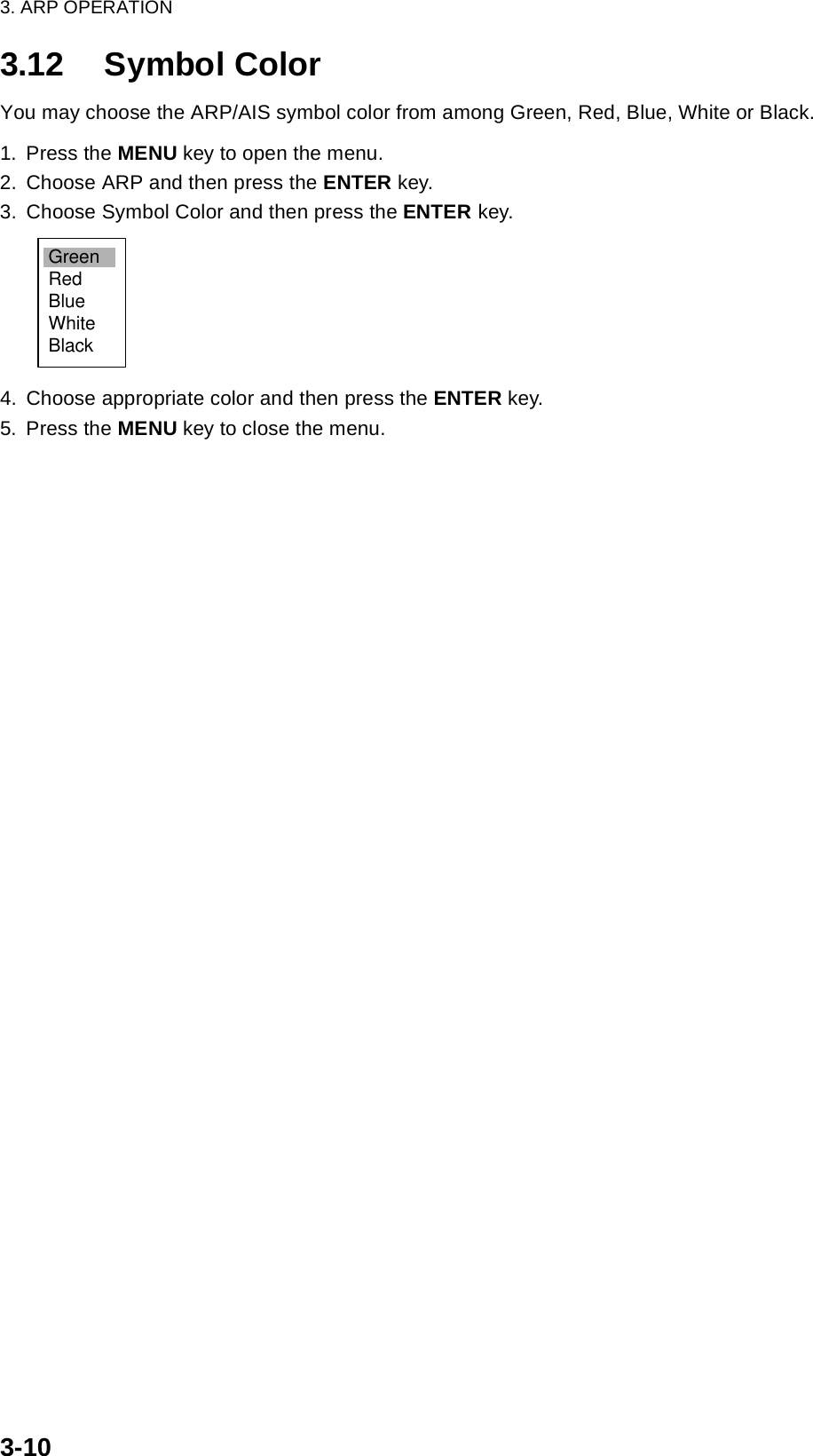 3. ARP OPERATION3-103.12 Symbol ColorYou may choose the ARP/AIS symbol color from among Green, Red, Blue, White or Black.1. Press the MENU key to open the menu.2. Choose ARP and then press the ENTER key.3. Choose Symbol Color and then press the ENTER key.4. Choose appropriate color and then press the ENTER key.5. Press the MENU key to close the menu.GreenRedBlueWhiteBlack