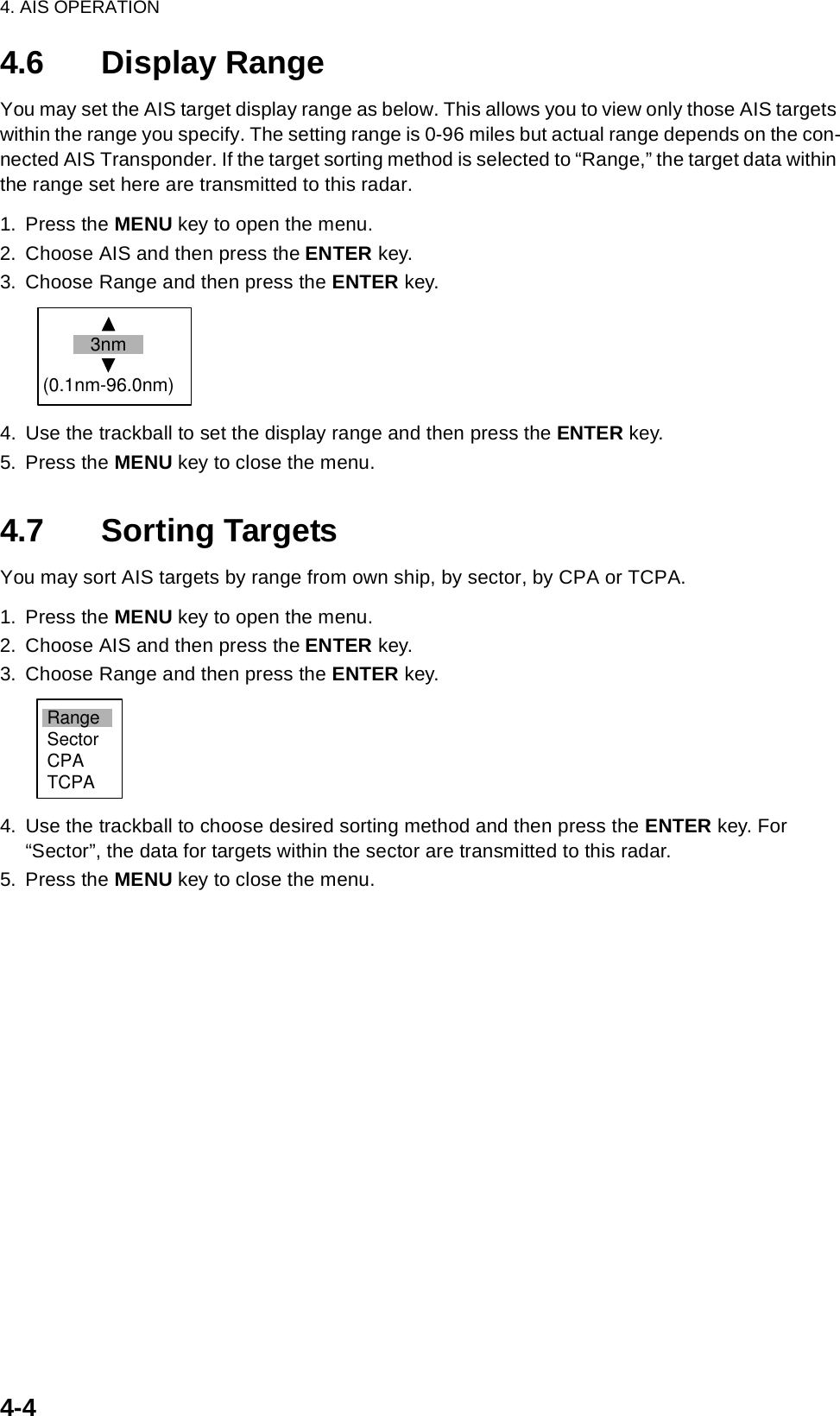 4. AIS OPERATION4-44.6 Display RangeYou may set the AIS target display range as below. This allows you to view only those AIS targets within the range you specify. The setting range is 0-96 miles but actual range depends on the con-nected AIS Transponder. If the target sorting method is selected to “Range,” the target data within the range set here are transmitted to this radar.1. Press the MENU key to open the menu.2. Choose AIS and then press the ENTER key.3. Choose Range and then press the ENTER key.4. Use the trackball to set the display range and then press the ENTER key.5. Press the MENU key to close the menu.4.7 Sorting TargetsYou may sort AIS targets by range from own ship, by sector, by CPA or TCPA.1. Press the MENU key to open the menu.2. Choose AIS and then press the ENTER key.3. Choose Range and then press the ENTER key.4. Use the trackball to choose desired sorting method and then press the ENTER key. For “Sector”, the data for targets within the sector are transmitted to this radar.5. Press the MENU key to close the menu.3nm(0.1nm-96.0nm)RangeSectorCPATCPA