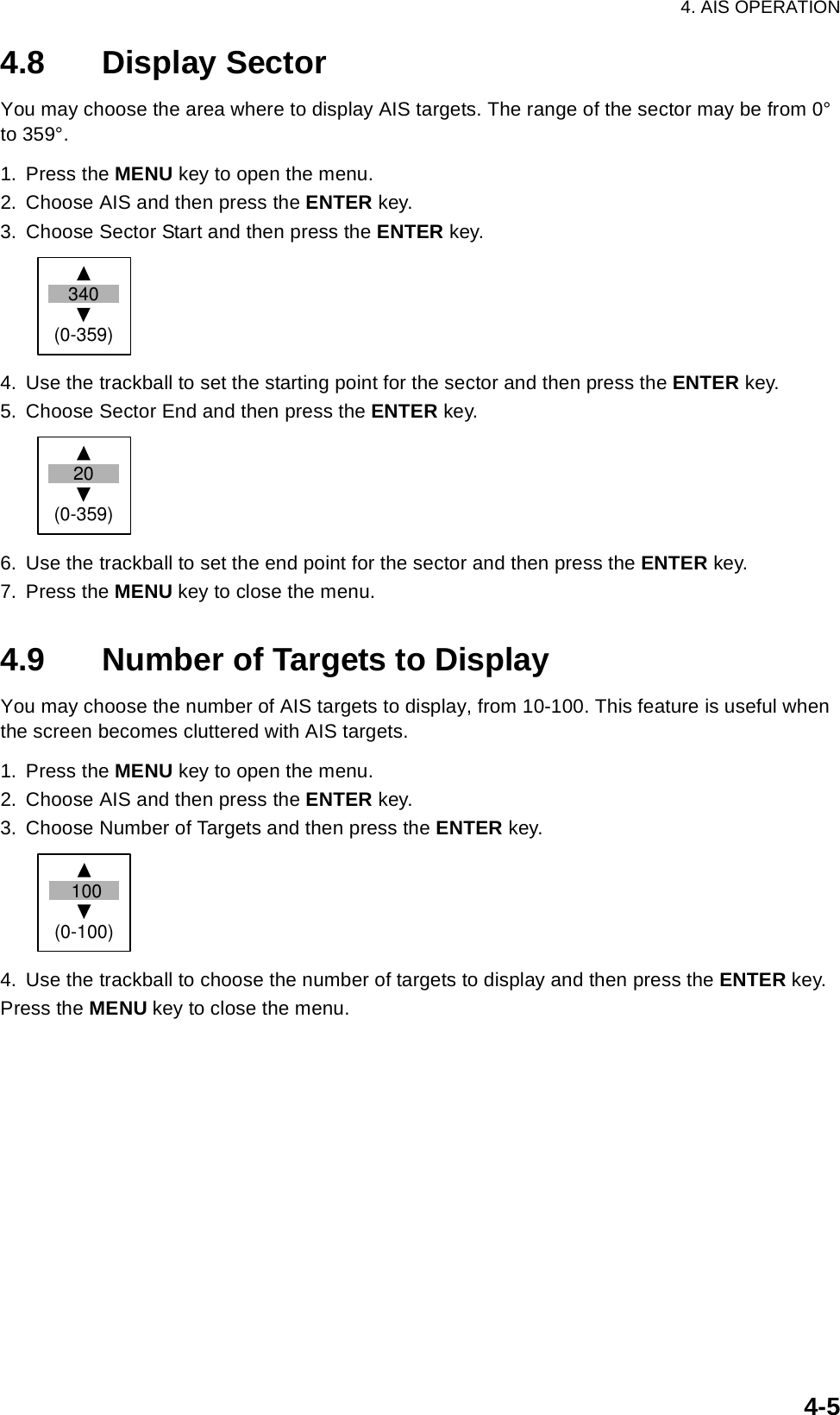 4. AIS OPERATION4-54.8 Display SectorYou may choose the area where to display AIS targets. The range of the sector may be from 0° to 359°.1. Press the MENU key to open the menu.2. Choose AIS and then press the ENTER key.3. Choose Sector Start and then press the ENTER key.4. Use the trackball to set the starting point for the sector and then press the ENTER key. 5. Choose Sector End and then press the ENTER key.6. Use the trackball to set the end point for the sector and then press the ENTER key.7. Press the MENU key to close the menu.4.9 Number of Targets to DisplayYou may choose the number of AIS targets to display, from 10-100. This feature is useful when the screen becomes cluttered with AIS targets.1. Press the MENU key to open the menu.2. Choose AIS and then press the ENTER key.3. Choose Number of Targets and then press the ENTER key.4. Use the trackball to choose the number of targets to display and then press the ENTER key.Press the MENU key to close the menu.340(0-359) 20(0-359) 100(0-100)