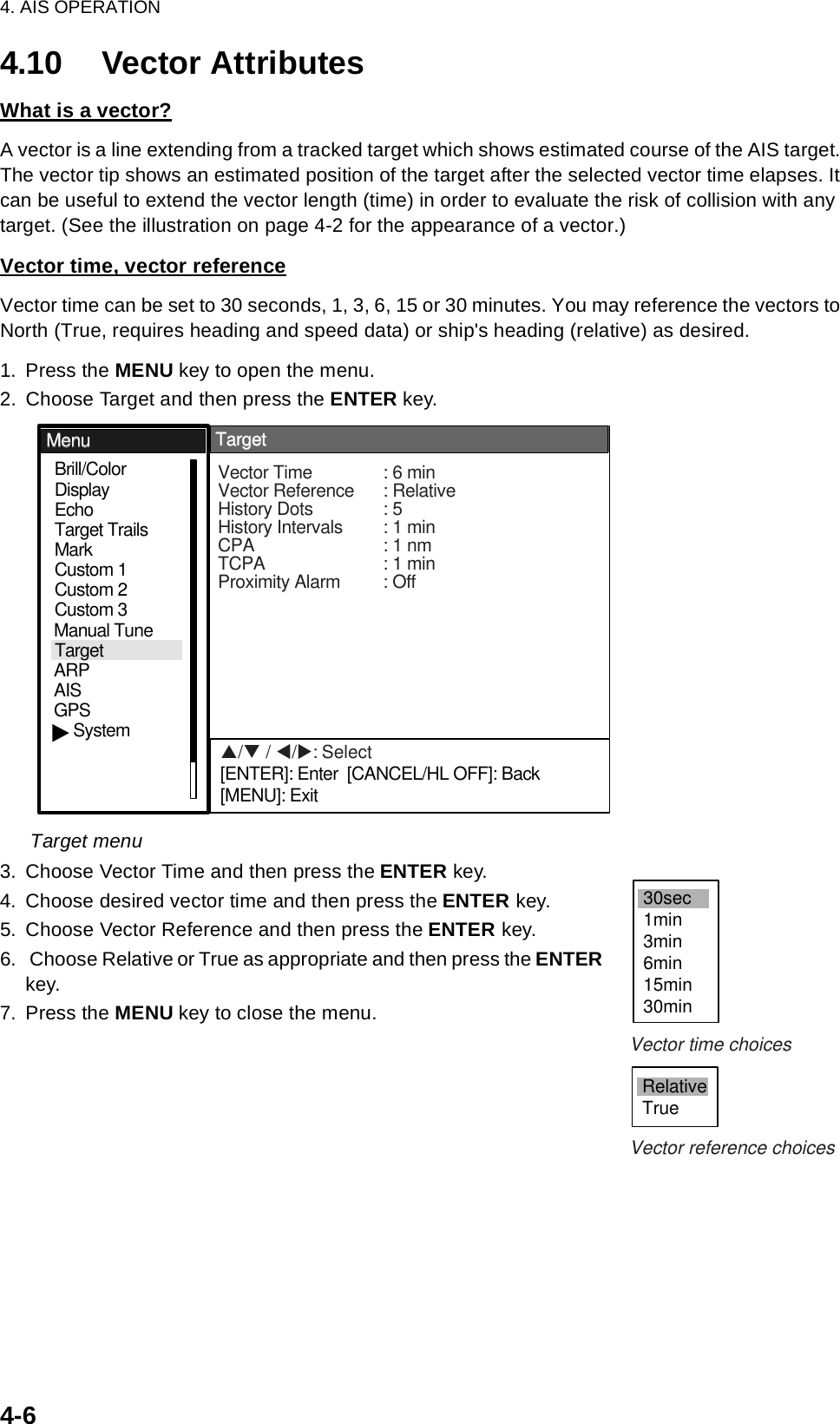 4. AIS OPERATION4-64.10 Vector AttributesWhat is a vector?A vector is a line extending from a tracked target which shows estimated course of the AIS target. The vector tip shows an estimated position of the target after the selected vector time elapses. It can be useful to extend the vector length (time) in order to evaluate the risk of collision with any target. (See the illustration on page 4-2 for the appearance of a vector.)Vector time, vector referenceVector time can be set to 30 seconds, 1, 3, 6, 15 or 30 minutes. You may reference the vectors to North (True, requires heading and speed data) or ship&apos;s heading (relative) as desired. 1. Press the MENU key to open the menu.2. Choose Target and then press the ENTER key.Target menu3. Choose Vector Time and then press the ENTER key.4. Choose desired vector time and then press the ENTER key.5. Choose Vector Reference and then press the ENTER key.6.  Choose Relative or True as appropriate and then press the ENTER key.7. Press the MENU key to close the menu.GPSBrill/ColorEchoMarkTarget TrailsCustom 1DisplayCustom 2Custom 3 TargetARPAISManual TuneMenuMenuTargetTargetSystemVector Time : 6 minVector Reference : RelativeHistory Dots : 5History Intervals : 1 minCPA : 1 nmTCPA : 1 minProximity Alarm : OffS/T / W/X: Select[ENTER]: Enter  [CANCEL/HL OFF]: Back[MENU]: Exit30sec1min3min6min15min30minRelativeTrueVector time choicesVector reference choices