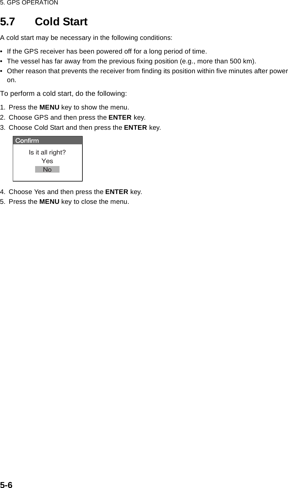 5. GPS OPERATION5-65.7 Cold StartA cold start may be necessary in the following conditions:• If the GPS receiver has been powered off for a long period of time.• The vessel has far away from the previous fixing position (e.g., more than 500 km).• Other reason that prevents the receiver from finding its position within five minutes after power on.To perform a cold start, do the following:1. Press the MENU key to show the menu.2. Choose GPS and then press the ENTER key.3. Choose Cold Start and then press the ENTER key. 4. Choose Yes and then press the ENTER key.5. Press the MENU key to close the menu.ConfirmIs it all right?YesNo