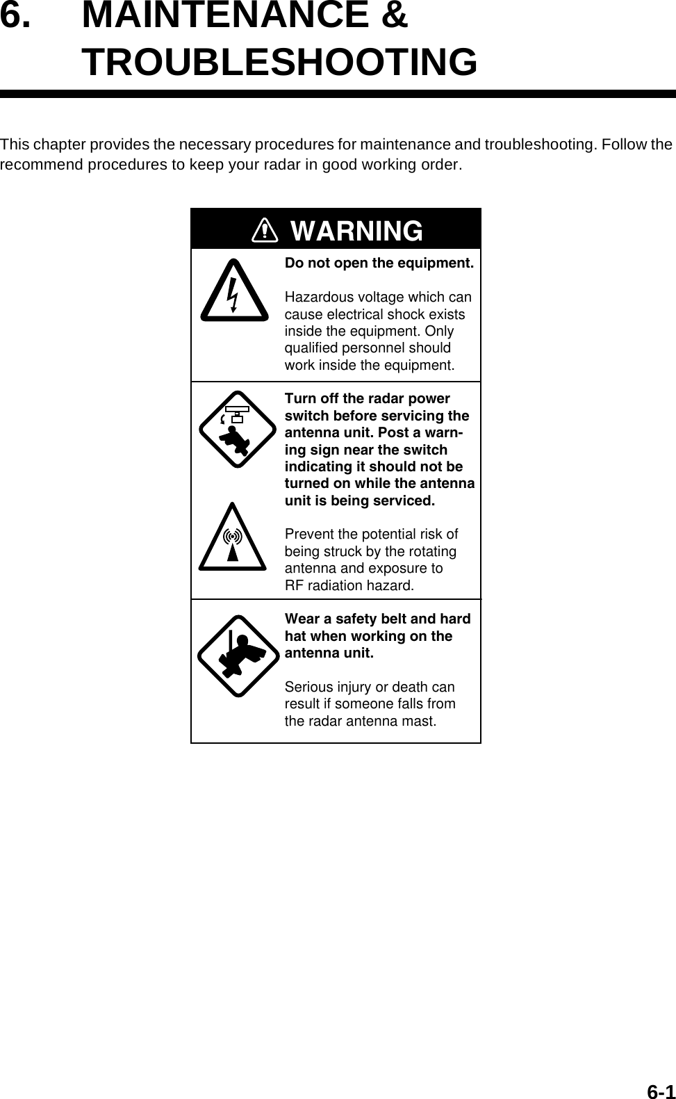 6-16. MAINTENANCE &amp;TROUBLESHOOTINGThis chapter provides the necessary procedures for maintenance and troubleshooting. Follow the recommend procedures to keep your radar in good working order.WARNINGDo not open the equipment.Hazardous voltage which cancause electrical shock existsinside the equipment. Only qualified personnel should work inside the equipment.Turn off the radar powerswitch before servicing the antenna unit. Post a warn-ing sign near the switchindicating it should not beturned on while the antennaunit is being serviced.Prevent the potential risk ofbeing struck by the rotatingantenna and exposure to RF radiation hazard.Wear a safety belt and hardhat when working on the antenna unit.Serious injury or death canresult if someone falls fromthe radar antenna mast.